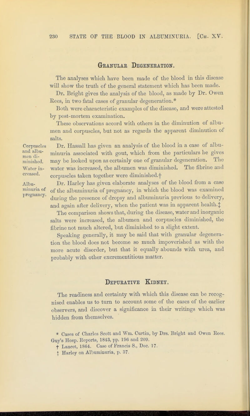 Granular Degeneration. Corpuscles and albu- men di- minished. Water in- creased. Albu- min\iria of pregnancy. The analyses which have been made of the blood in this disease •will show the tmth of the general statement which has been made. Dr. Bright gives the analysis of the blood, as made by Dr. Owen Rees, in two fatal cases of granular degeneration.* Both were characteristic examples of the disease, and were attested by post-mortem examination. These observations accord with others in the diminution of albu- men and corpuscles, but not as regards the apparent diminution of salts. Dr. Hassall has given an analysis of the blood in a case of albu- minuria associated with gout, which from the particulars he gives may be looked upon as certainly one of gramilar degeneration. Tlie water was increased, the albumen was diminished. The fibrine and corpuscles taken together were diminished.f Dr. Harley has given elaborate analyses of the blood from a case of the albuminuria of pregnancy, in which the blood was examined during the presence of dropsy and albuminuria previous to delivery, and again after delivery, when the patient was in apparent health.| The comparison shows that, during the disease, water and inorganic salts were increased, the albumen and corpuscles diminished, the fibrine not much altered, but diminished to a slight extent. Speaking generally, it may be said that with granular degenera- tion the blood does not become so much impoverished as with the more acute disorder, but that it equally abounds with iirea, and probably with other excrementitious matter. Depurative Kidney. The readiness and certainty with which this disease can be recog- nised enables us to turn to account some of the cases of the earlier observers, and discover a significance in their writings which Avas hidden from themselves. * Cases of Charles Scott and Wm. Curtiu, by Drs. Bright and Owen Eees. Guy's Hosp. Ecports, 1843, pp. 196 and 209. t Lancet, 1864. Case of Francis S., Doc. 17. \ Harley on Albuminuria, p. 37.