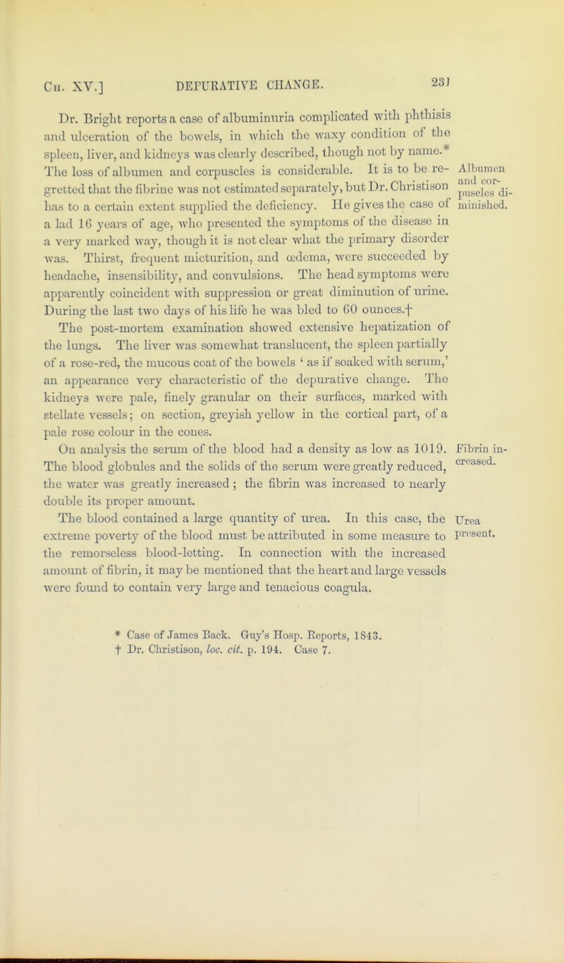 Cn. XV.] DErURATIVE CHANGE. 23J Dr. Bright reports a case of albuminuria complicated with phthisis and ulceratiou of the bowels, in which the waxy condition of tlie spleen, liver, and kidneys was clearly described, though not by name.* The loss of albumen and corpuscles is considerable. It is to be re- Albumen gretted that the fibriue was not estimated separately, but Dr. Christison ^^^^f^^^'^jj. lias to a certain extent supplied the deficiency. He gives the case of minished. a lad 16 years of age, Avho presented the symptoms of the disease in a very marked way, though it is not clear what the primary disorder Avas. Thirst, frecpient micturition, and ccdoma, were siicceeded by headache, insensibility, and convulsions. The head symptoms were apparently coincident with suppression or great diminution of urine. During the last two days of his life he was bled to 60 ounces.f The post-mortem examination showed extensive hepatization of the lungs. The liver was somewhat translucent, the spleen partially of a rose-red, the mucous coat of the bowels ' as if soaked with serum,' an appearance very characteristic of the depurative change. The kidneys were pale, finely granular on their surfaces, marked with stellate vessels; on section, greyish yellow in the cortical part, of a pale rose colour in the cones. On analysis the serum of the blood had a density as low as 1019. Fibrin in- The blood globules and the solids of the serum were greatly reduced, the Avater was greatly increased; the fibrin was increased to nearly double its proper amount. The blood contained a large quantity of urea. In this case, the Urea extreme poverty of the blood must be attributed in some measure to pi't'^^iut. the remorseless blood-letting. In connection with the increased amount of fibrin, it maybe mentioned that the heart and large vessels were found to contain very large and tenacious coagula. * Case of James Back. Guy's Hosp. Eeports, 1843. t Dr. Christison, loc. cit. p. 194. Case 7.