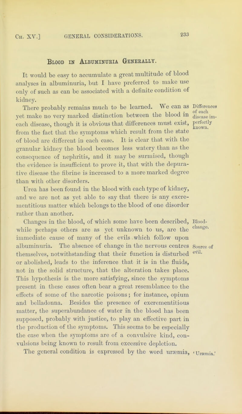 Blood in Albuminuria Generally. It would be easy to accumulate a great multitude of blood analyses in albuminuria, but I have preferred to make use only of such as can be associated with a definite condition of kidney. There probably remains much to be learned. We can as Differences yet make no very marked distinction between the blood in ^jge^^se im- each disease, thouo-h it is obvious that differences must exist, perfectly 1 p n J. J. known. from the fact that the symptoms which result from the state of blood are different in each case. It is clear that witli the granular kidney the blood becomes less watery than as the consequence of nephritis, and it may be surmised, though the evidence is insufficient to prove it, that with the depura- tive disease the fibrine is increased to a more marked degree than with other disorders. Urea has been found in the blood with each type of kidney, and we are not as yet able to say that there is any excre- mentitious matter which belongs to the blood of one disorder rather than another. Clianges in the blood, of which some have been described. Blood- while perhaps others are as yet unknown to us, are the ^^^S^* immediate cause of many of the evils which follow upon albuminuria. The absence of change in the nervous centres Source of themselves, notwithstanding that their function is disturbed or abolished, leads to the inference that it is in the fluids, not in the solid structure, that the alteration takes place. This liypothesis is the more satisfying, since the symptoms present in these cases often bear a great resemblance to the effects of some of the narcotic poisons; for instance, opium and belladonna. Besides the presence of excrementitious matter, the superabundance of water in the blood has been supposed, probably with justice, to play an effective part in the production of the symptoms. Tliis seems to be especially the case when the symptoms are of a convulsive kind, con- vulsions being known to result from excessive depletion. The general condition is expressed by the word lu'oemia, < Urcemia.'