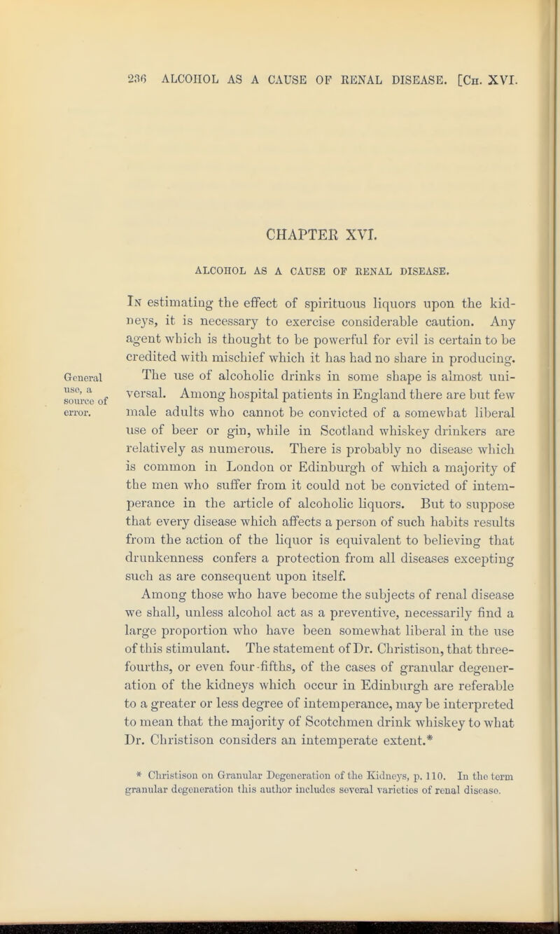 CHAPTEE XVI. ALCOHOL AS A CAUSE OF RENAL DISEASE. In estimating the effect of spirituous liquors upon the kid- neys, it is necessary to exercise considerable caution. Any agent which is thought to be powerful for evil is certain to be credited with mischief which it has had no share in producing. General The use of alcoholic drinks in some shape is almost uni- soiuTO of Among hospital patients in England there are but few error. male adults who cannot be convicted of a somewhat liberal use of beer or giu, while in Scotland whiskey drinkers are relatively as numerous. There is probably no disease which is common in London or Edinburgh of which a majority of the men who suffer from it could not be convicted of intem- perance in the article of alcoholic liquors. But to suppose that every disease which affects a person of such habits results from the action of the liquor is equivalent to believing that drunkenness confers a protection from all diseases excepting such as are consequent upon itself. Among those who have become the subjects of renal disease we shall, unless alcohol act as a preventive, necessarily find a large proportion who have been somewhat liberal in the use of this stimulant. The statement of Dr. Christison, that three- fourths, or even four-fifths, of the cases of granular degener- ation of the kidneys which occur in Edinburgh are referable to a greater or less degree of intemperance, may be interpreted to mean that the majority of Scotchmen drink whiskey to what Dr. Christison considers an intemperate extent.* * Cliristisoii on Granular Degeneration of the Kidneys, p. 110. In tlic term granular degeneration this author includes several varieties of renal disease.