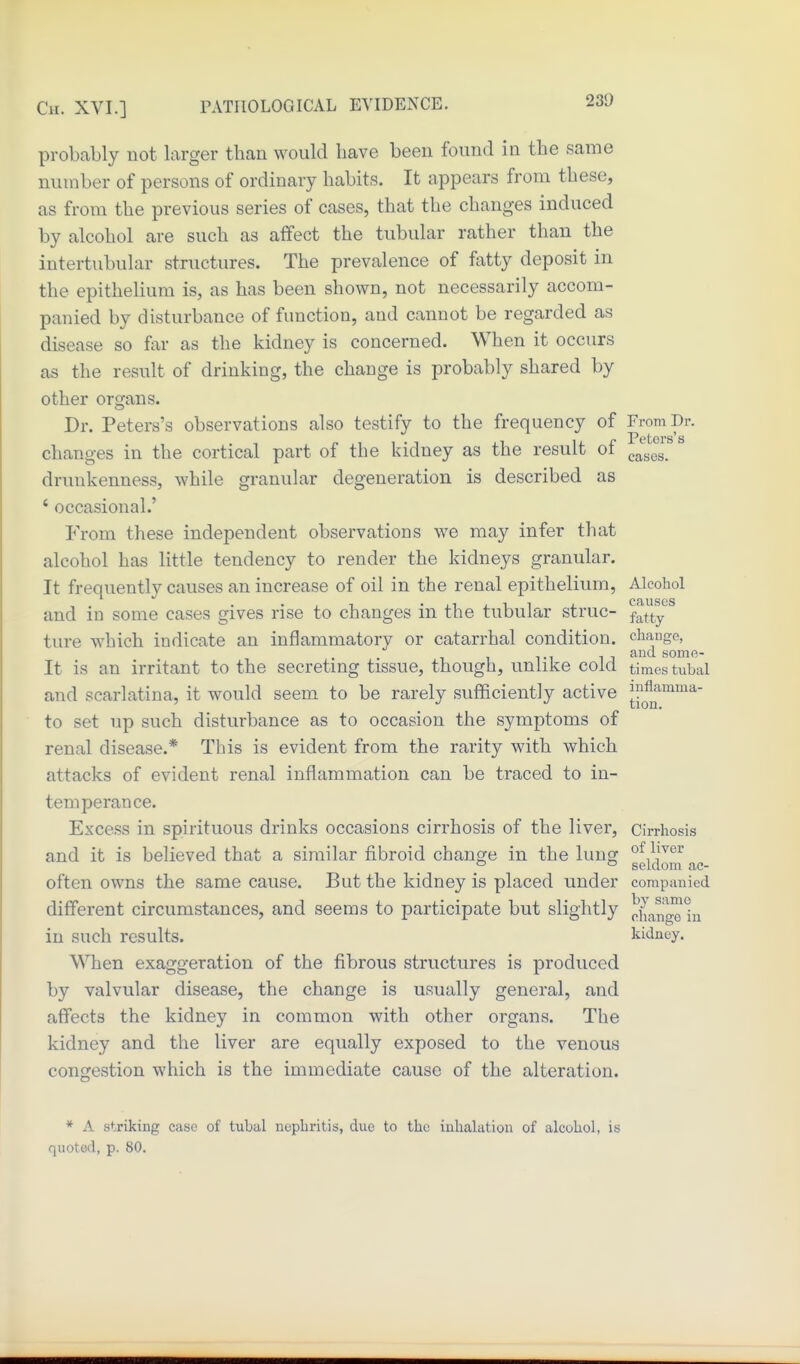 probably not larger than would bave been found in the same number of persons of ordinary habits. It appears from these, as from the previous series of cases, that the changes induced by alcohol are such as affect the tubular rather than the intertubular structures. The prevalence of fatty deposit in the epithelium is, as has been shown, not necessarily accom- panied by disturbance of function, and cannot be regarded as disease so far as the kidney is concerned. W^hen it occurs as the result of drinking, the change is probably shared by other organs. Dr. Peters's observations also testify to the frequency of From Dr. changes in the cortical part of the kidney as the result of ^ drunkenness, while granular degeneration is described as ' occasional.' From these independent observations we may infer that alcohol has little tendency to render the kidneys granular. It frequently causes an increase of oil in the renal epithelium, Alcohol and in some cases gives rise to changes in the tubular struc- f^tty ^ ture which indicate an inflammatory or catarrhal condition, chaiige, , and some- It is an irritant to the secretmg tissue, though, unlike cold times tubal and scarlatina, it would seem to be rarely sufficiently active J-^^^ to set up such disturbance as to occasion the symptoms of renal disease.* This is evident from the rarity with which attacks of evident renal inflammation can be traced to in- temperance. Excess in spirituous drinks occasions cirrhosis of the liver, cirrhosis and it is believed that a similar fi.broid change in the lung of Ij^^r ° ° seldom ac- often owns the same cause. But the kidney is placed under companied different circumstances, and seems to participate but slightly )?ha,na^°ii in such results. kidney. When exaggeration of the fibrous structures is produced by valvular disease, the change is usually general, and affects the kidney in common with other organs. The kidney and the liver are equally exposed to the venous congestion which is the immediate cause of the alteration. * A striking case of tubal nephritis, due to the inhalation of alcohol, is quoted, p. 80.