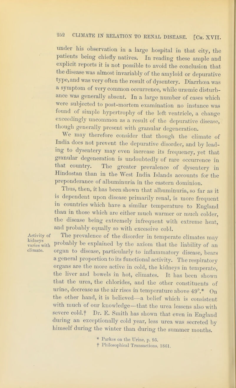 under bis observation iu a large bospital in tbat city, tbe patients being cbiefly natives. In reading tbese ample and explicit reports it is not possible to avoid tbe conclusion tbat tbe disease was almost invariably of tbe amyloid or depurative type, and was very often tbe result of dysentery. Diarrbosa was a symptom of very common occurrence, wbile urgemic disturb- ance was generally absent. In a large number of cases wbicb were subjected to post-mortem examination no instance was found of simple bypertropby of tbe left ventricle, a change exceedingly uncommon as a result of tbe depurative disease, tbougb generally present with granular degeneration. We may therefore consider tbat though the climate of India does not prevent the depurative disorder, and by lead- ing to dysentery may even increase its frequency, yet that granular degeneration is undoubtedly of rare occurrence in that country. The greater prevalence of dysentery in Hindostan than in tbe West India Islands accounts for tbe preponderance of albuminuria in the eastern dominion. Thus, then, it has been shown tbat albuminuria, so far as it IS dependent upon disease primarily renal, is more frequent m countries which have a similar temperature to England than in those which are either much warmer or much colder, the disease being extremely infrequent with extreme heat, and probably equally so with excessive coLl. Activity of The prevalence of the disorder in temperate climates may varies with probably be explained by tbe axiom that the liability of an climate. organ to disease, particularly to inflammatory disease, bears a general proportion to its functional activity. The respiratory organs are the more active in cold, tbe kidneys in temperate, the liver and bowels in hot, climates. It has been shown that the urea, the chlorides, and tbe other constituents of urine, decrease as tbe air rises in temperature above 49°.* On the other hand, it is bebeved—a belief which is consistent with much of our knowledge—that the urea lessens also with severe cold.f Dr. E. Smith has shown tbat even in England during an exceptionally cold year, less urea was secreted by himself during tbe winter than during the summer months. * Parkes on the Urine, p. 95. t Philosophical Transactions, 1861.