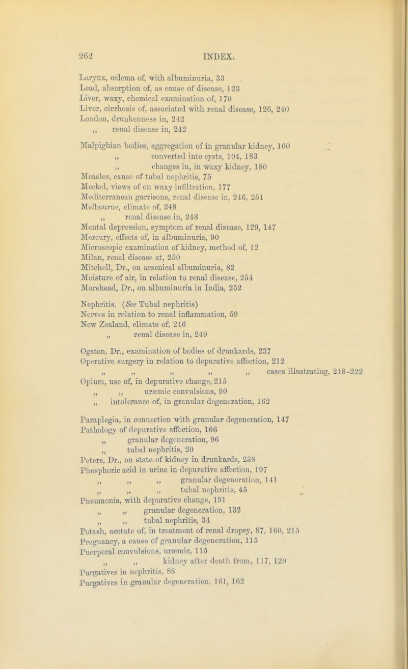 Larynx, oedema of, with albuminuria, 33 Lead, absorption of, as cause of disease, 123 Liver, waxy, chemical examination of, 170 Liver, cirrhosis of, associated with renal disease, 126, 240 London, drunkenness in, 242 „ renal disease in, 242 Malpighian bodies, aggregation of in granular kidney, 100 J „ converted into cysts, 104, 183 ,, changes in, in waxy kidney, 180 Measles, cause of tubal nephritis, 75 Meckel, views of on waxy infiltration, 177 Mediterranean garrisons, renal disease in, 246, 251 Melbourne, climate of, 248 ,, renal disease in, 248 Mental depression, symptom of renal disease, 129, 147 Mercur}^, effects of, in albuminuria, 90 Microscopic examination of kidney, method of, 12 Milan, renal disease at, 250 Mitchell, Dr., on arsenical albuminuria, 82 Moisture of air, in. relation to renal disease, 254 Morehead, Dr., on albuminuria in India, 252 Nephritis. {See Tubal nephritis) Nerves in relation to renal inflammation, 59 New Zealand, climate of, 246 „ renal disease in, 249 Ogston, Dr., examination of bodies of drunkards, 237 Operative siu'gery in relation to depurative aifoction, 212 „ „ „ „ ,, cases illustrating, 218-222 Opium, use of, in depurative change, 215 ,, ,, ursemic convulsions, 90 ,, intolerance of, in gramdar degeneration, 162 Paraplegia, in connection with granular degeneration, 147 Pathology of depurative affection, 166 „ granular degeneration, 96 „ tubal nephritis, 20 Peters, Dr., on state of kidney in drxmkards, 238 Phosphoric acid in urine in depurative affection, 197 „ „ granular degeneration, 141 „ „ ,, tubal nephritis, 45 ^ Pneumonia, with depiirative change, 191 „ „ granular degeneration, 132 „ ,, tubal nepliritis, 34 Potash, acetate of, in treatment of renal dropsy, 87, 160, 215 Pregnancy, a cause of granular degeneration, 115 Puerperal convulsions, ursemic, 115 „ kidney after death from, 117, 120 Purgatives in nephritis, 88 Purgatives in granular degeneration, 161, 162