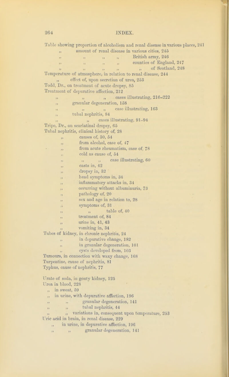 Table showing proportion of alcoholism and renal disease in various places, 241 „ amount of renal disease in various cities, 245 „ ,, ,, „ British army, 246 ., ,, ,, counties of England, 247 „ ,, ,, ,, ,, of Scotland, 248 Temperature of atmosphere, in relation to renal disease, 244 ,, effect of, upon secretion of urea, 253 Todd, Dr., on treatment of acute dropsy, 85 Treatment of depurative affection, 212 „ „ cases illustrating, 216-222 granular degeneration, 158 ,, „ case illustrating, 163 tubal nephritis, 84 ,, cases illustrating, 91-94 Tripe, Dr., on scarlatinal dropsy, 65 Tubal nephritis, clinical history of, 28 „ causes of, 30, 54 „ from alcohol, case of, 47 ,, from acute rheumatism, case of 78 cold as cause of, 64 „ ,, ,, case illustrating, 60 ,, casts in, 42 „ dropsy in, 32 „ head symptoms in, 34 ,, inflammatory attacks in, 34 „ occurring without albumimu'ia, 73 „ pathology of, 20 „ sex and age in relation to, 28 ,', symptoms of, 31 „ ,, table of, 40 „ treatment of, 84 „ urine in, 41, 43 ,, vomiting in, 34 Tubes of kidney, in chronic nephritis, 24 „ in depiu-ative change, 182 „ in granular degeneration, 101 ,, cysts developed from, 103 Tumours, in connection with waxy change, 168 Turpentine, cause of nephritis, 81 Typhus, cause of nephritis, 77 Urate of soda, in gouty kidney, 125 Urea in blood, 228 ,, in sweat, 59 ,, in urine, with depurative affection, 196 ,, granular degeneration, 141 „ ., tubal nephritis, 44 „ ,, variations in, consequent upon temperature, 253 Uric acid in brain, in renal disease, 229 ,, in urine, in depurative affection, 196 „ „ granidar degeneration, 141