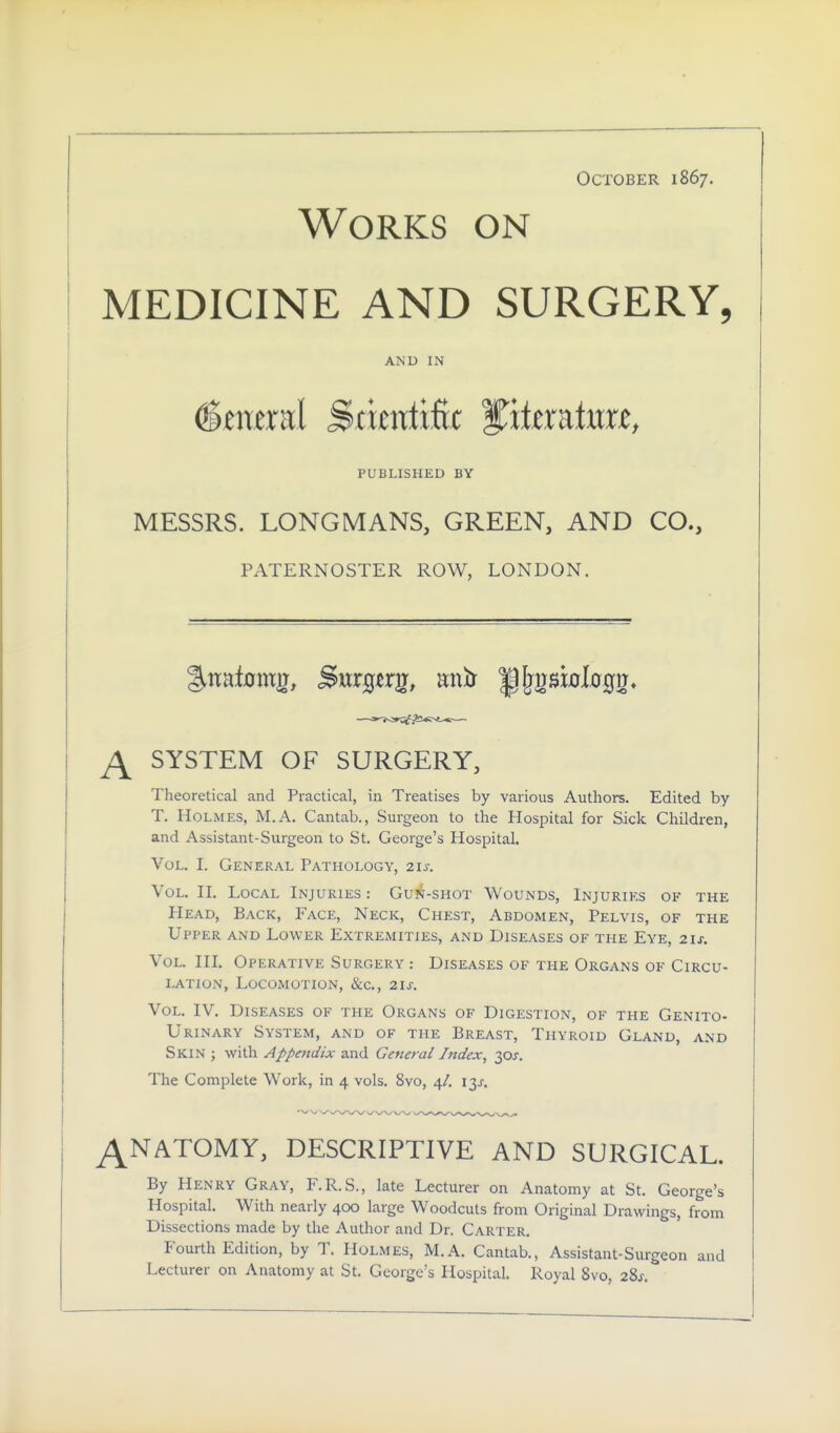 October 1867. Works on MEDICINE AND SURGERY, AND IN PUBLISHED BY MESSRS. LONGMANS, GREEN, AND CO., PATERNOSTER ROW, LONDON. SYSTEM OF SURGERY, Theoretical and Practical, in Treatises by various Authors. Edited by T. Holmes, M.A. Cantab., Surgeon to the Hospital for Sick Children, and Assistant-Surgeon to St. George's Hospital. Vol. I. General Pathology, 21s. Vol. H. Local Injuries : Gun-shot Wounds, Injuries of the Head, Back, Face, Neck, Chest, Abdomen, Pelvis, of the Upper and Lower Extremities, and Diseases of the Eye, 21s. Vol. in. Operative Surgery : Diseases of the Organs of Circu- lation, Locomotion, &c., 21s. Vol. IV. Diseases of the Organs of Digestion, of the Genito- urinary System, and of the Breast, Thyroid Gland, and Skin ; with Appendix and General Index, -ips. The Complete Work, in 4 vols. 8vo, 4/. \y. ^NATOMY, DESCRIPTIVE AND SURGICAL. By Henry Gray, F.R.S., late Lecturer on Anatomy at St. George's Hospital. With nearly 400 large Woodcuts from Original Drawings, from Dissections made by the Author and Dr. Carter. Fourth Edition, by T. Holmes, M.A. Cantab., Assistant-Surgeon and Lecturer on Anatomy at St. George's Hospital. Royal 8vo, 28^.