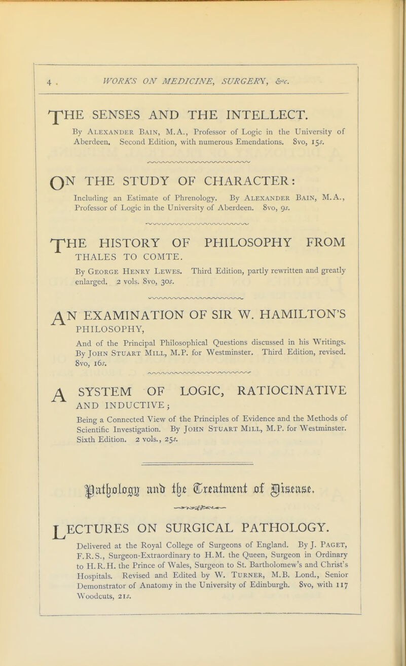 ^HE SENSES AND THE INTELLECT. By Alexander Bain, M.A., Professor of Logic in the University of Aberdeen. Second Edition, with numerous Emendations. 8vo, 15J. QN THE STUDY OF CHARACTER: Inckiding an Estimate of Phrenology. By Alexander Bain, M.A., Professor of Logic in the University of Aberdeen. 8vo, gj. ^HE HISTORY OF PHILOSOPHY FROM THALES TO COMTE. By George Henry Lewes. Third Edition, partly rewritten and greatly enlarged. 2 vols. 8vo, 30J. ^N EXAMINATION OF SIR W. HAMILTON'S PHILOSOPHY, And of the Principal Philosophical Questions discussed in his Writings. By John Stuart Mill, M.P. for Westminster, Third Edition, revised. 8vo, i6j-. ^ SYSTEM OF LOGIC, RATIOCINATIVE AND INDUCTIVE; Being a Connected View of the Principles of Evidence and the Methods of Scientific Investigation. By John Stuart Mill, M.P. for Westminster. Sixth Edition. 2 vols., 25j-. LECTURES ON SURGICAL PATHOLOGY. Delivered at the Royal College of Surgeons of England. By J. Paget, F.R. S., Surgeon-Extraordinary to H.M. the Queen, Surgeon in Ordinary to H.R.H. the Prince of Wales, Surgeon to St. Bartholomew's and Christ's Hospitals. Revised and Edited by W. Turner, M.B. Lond., Senior Demonstrator of Anatomy in the University of Edinburgh. 8vo, with 117 Woodcuts, 2\s.