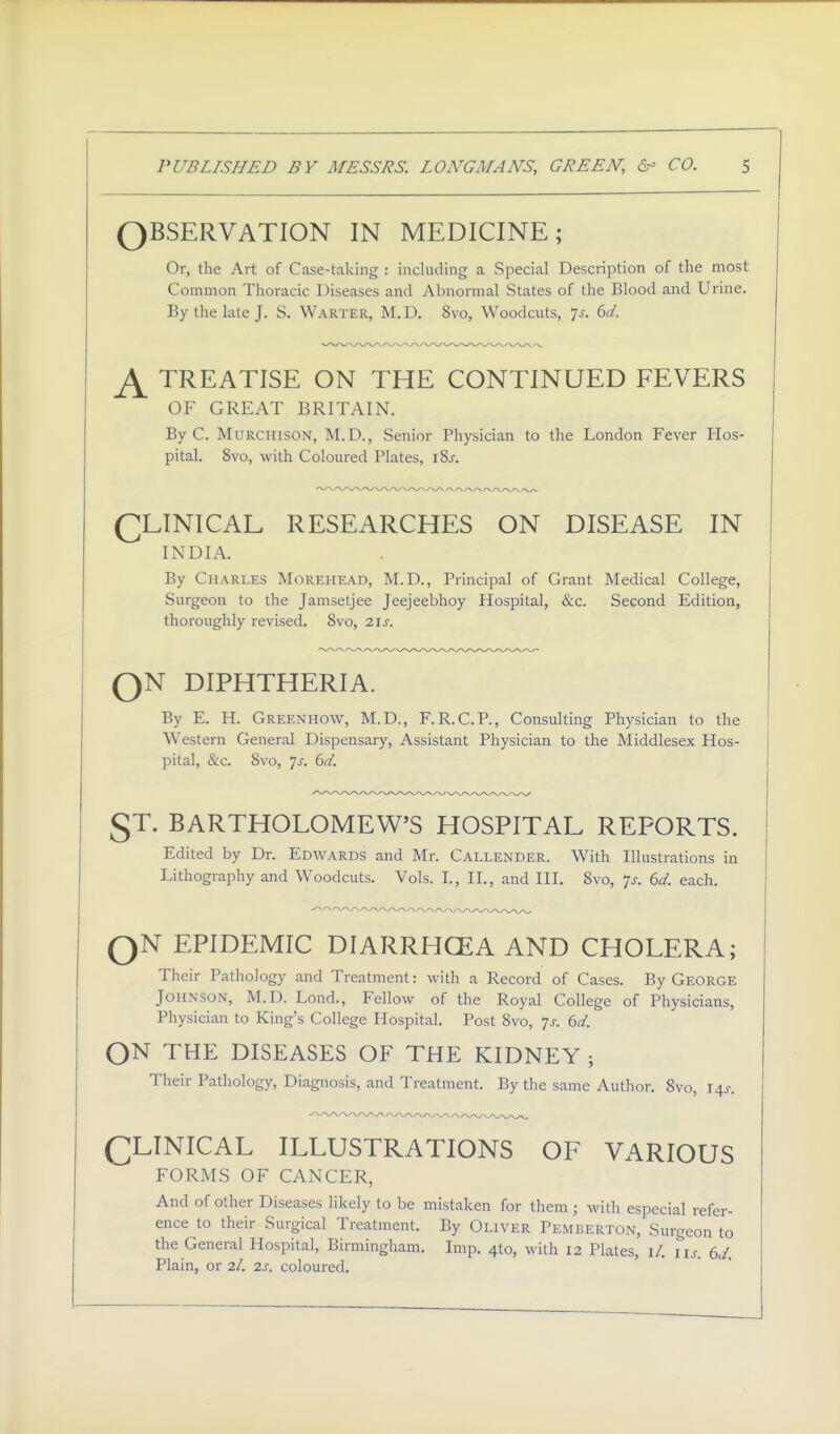 OBSERVATION IN MEDICINE; Or, the Art of Case-taking : including a Special Description of the most Common Thoracic Diseases and Abnormal States of the Blood and Urine. By the late J. S. Warter, M.D. 8vo, Woodcuts, p. 6d. TREATISE ON THE CONTINUED FEVERS OF GREAT BRITAIN. By C. MURCHISON, M.D., Senior Physician to the London Fever Hos- pital. 8vo, with Coloured Plates, i8j. (^LINICAL RESEARCHES ON DISEASE IN INDIA, By Charles Morehead, M.D., Principal of Grant Medical College, Surgeon to the Jamsetjee Jeejeebhoy Hospital, &c. Second Edition, thoroughly revised. Svo, 2is. QN DIPHTHERIA. By E. H. Green HOW, M.D., F.R.C.P., Consulting Phj^sician to the Western General Dispensary, Assistant Physician to the Middlesex Hos- pital, &c. Svo, 7J-. 6d. ST. BARTHOLOMEW'S HOSPITAL REPORTS. Edited by Dr. Edwards and Mr. Callender. With Illustrations in Lithography and Woodcuts. Vols. I., II., and III. Svo, p. 6d. each. QN EPIDEMIC DIARRHCEA AND CHOLERA; Their Pathology and Treatment: with a Record of Cases. By George Johnson, M.D. Lond., Fellow of the Royal College of Physicians, Physician to King's College Hospital. Post Svo, Js. 6d. ON THE DISEASES OF THE KIDNEY ; Their Pathology, Diagnosis, and Treatment. By the same Author. Svo, I4j-. (];LINICAL ILLUSTRATIONS OF VARIOUS FORMS OF CANCER, And of other Diseases likely to be mistaken for them ; with especial refer- ence to their Surgical Treatment. By OnvER Pemberton, Surgeon to the General Hospital, Birmingham. Imp. 410, with 12 Plates, i/. lu. 6J. Plain, or 2/. 2s. coloured.