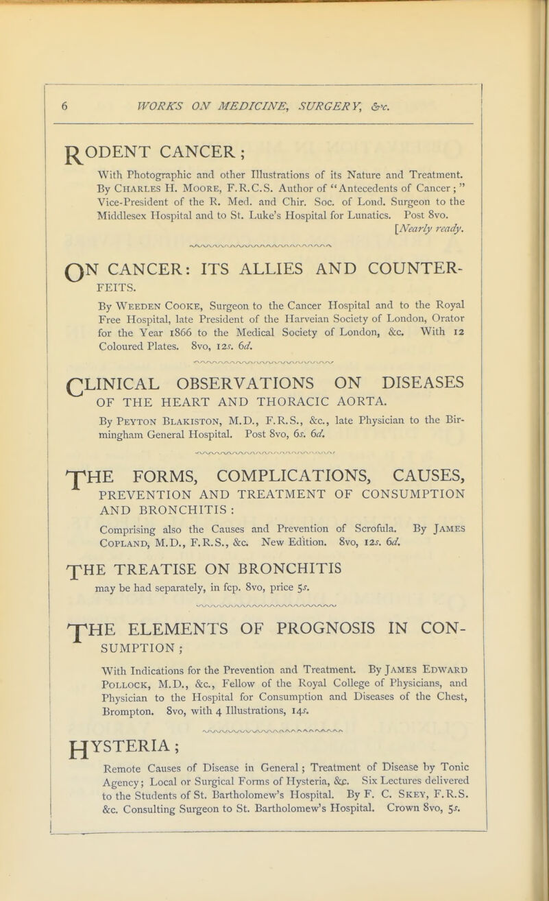 J^ODENT CANCER ; With Photographic and other Ilhistrations of its Nature and Treatment. By Charles H. Moore, F.R.C.S. Author of Antecedents of Cancer;  Vice-President of the R. Med. and Chir. Soc. of Lond. Surgeon to the Middlesex Hospital and to St. Luke's Hospital for Lunatics, Post 8vo. \Nearly ready. o N CANCER: ITS ALLIES AND COUNTER- FEITS. By Weeden Cooke, Surgeon to the Cancer Hospital and to the Royal Free Hospital, late President of the Harveian Society of London, Orator for the Year 1866 to the Medical Society of London, &c. With 12 Coloured Plates. 8vo, 12c (id. (^LINICAL OBSERVATIONS ON DISEASES OF THE HEART AND THORACIC AORTA. By Peyton Blakiston, M.D., F.R.S., &c., late Physician to the Bir- mingham General Hospital. Post 8vo, 6j. (yd. T^HE FORMS, COMPLICATIONS, CAUSES, PREVENTION AND TREATMENT OF CONSUMPTION AND BRONCHITIS : Comprising also the Causes and Prevention of Scrofula. By James Copland, M.D., F.R.S., &c. New Edition. 8vo, \2s. (>d. XHE TREATISE ON BRONCHITIS may be had separately, in fcp. 8vo, price $s. ^HE ELEMENTS OF PROGNOSIS IN CON- SUMPTION ; With Indications for the Prevention and Treatment. By James Edward Pollock, M.D., &c., Fellow of the Royal College of Physicians, and Physician to the Hospital for Consumption and Diseases of the Chest, Brompton. 8vo, with 4 Illustrations, 14J. fJYSTERIA ; Remote Causes of Disease in General; Treatment of Disease by Tonic Agency; Local or Surgical Forms of Hysteria, &f. Six Lectures delivered to the Students of St. Bartholomew's Hospital. By F. C. Skey, F.R.S. &c. Consulting Surgeon to St. Bartholomew's Hospital. Crown 8vo, $s.