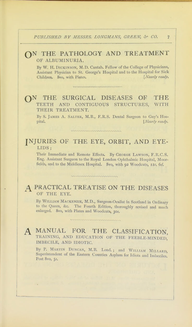 QN THE PATHOLOGY AND TREATMENT OF ALBUMINURIA. By W. H. Dickinson, M.D. Cantab. Fellow of the College of Physicians, Assistant Physician to St. George's Hospital and to the Hospital for Sick Children. 8vo, with Plates. [Nearly ready. QN THE SURGICAL DISEASES OF THE TEETH AND CONTIGUOUS STRUCTURES, WITH THEIR TREATMENT. By S. James A. Salter, M.B., F.R.S. Dental Surgeon to Guy's Hos- pital. [Nearly ready. INJURIES OF THE EYE, ORBIT, AND EYE- LIDS ; Their Immediate and Remote Effects. By George Lawson, F. R. C. S. Eng. Assistant Surgeon to the Royal London Ophthalmic Hospital, Moor- fields, and to the Middlesex Hospital. 8vo, with 92 Woodcuts, 12s. 6d. ^ PRACTICAL TREATISE ON THE DISEASES OF THE EYE. By William Mackenzie, M.D,, Surgeon-Oculist in Scotland in Ordinary to the Queen, &c. The Fourth Edition, thoroughly revised and much enlarged. 8vo, with Plates and Woodcuts, 30J. \ MANUAL FOR THE CLASSIFICATION, TRAINING, AND EDUCATION OF THE FEEBLE-MINDED,' IMBECILE, AND IDIOTIC. By P. Martin Duncan, M.B. Lond. ; and William Millard, Superintendent of the Eastern Counties Asylum for Idiots and Imbeciles! Post Svo, 5j.