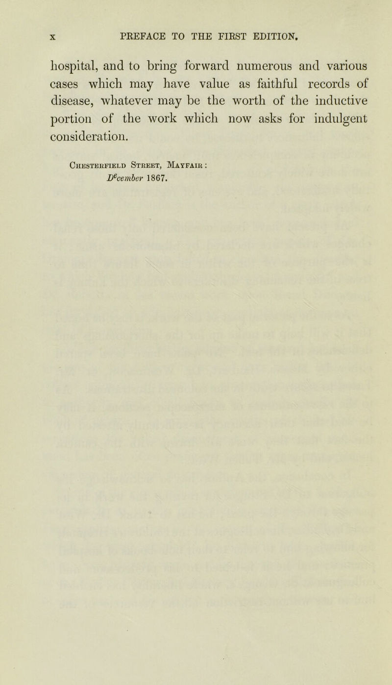 hospital, and to bring forward numerous and various cases which may have value as faithful records of disease, whatever may be the worth of the inductive portion of the work which now asks for indulgent consideration. Chesterfield Street, Mayfair : Lecembcr 1867.
