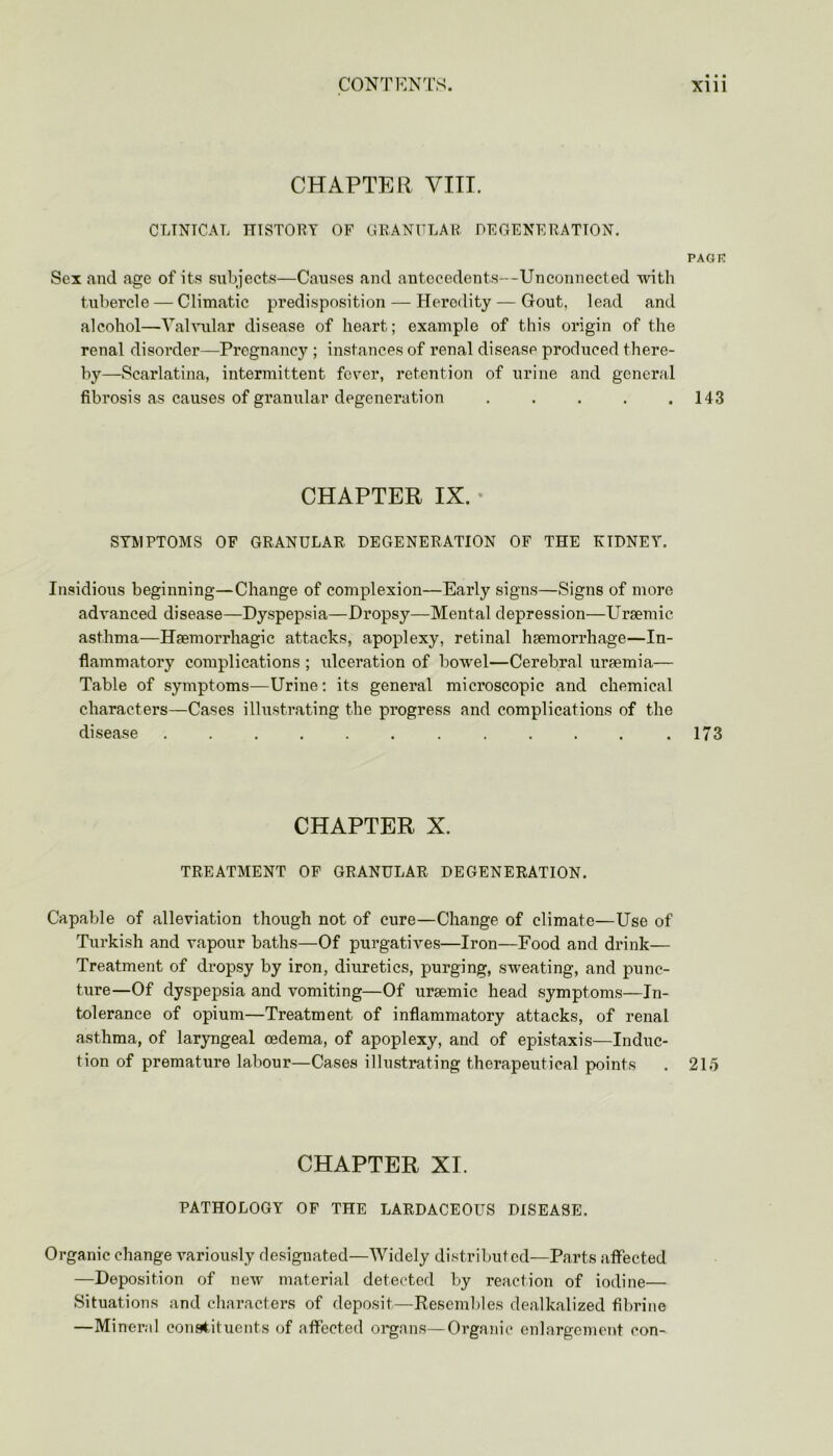 CHAPTER VIII. CLINICAL HISTORY OF GRANULAR DEGENERATION. PAGE Sex and age of its subjects—Causes and antecedents—Unconnected with tubercle — Climatic predisposition — Heredity — Gout, lead and alcohol—Valvular disease of heart; example of this origin of the renal disorder—Pregnancy ; instances of l’enal disease produced there- by—Scarlatina, intermittent fever, retention of urine and general fibrosis as causes of granular degeneration . . . . .143 CHAPTER IX. SYMPTOMS OF GRANULAR DEGENERATION OF THE KTDNEY. Insidious beginning—Change of complexion—Early signs—Signs of more advanced disease—Dyspepsia—Dropsy—Mental depression—Uraemic asthma—Haemorrhagic attacks, apoplexy, retinal haemorrhage—In- flammatory complications ; ulceration of bowel—Cerebral uraemia— Table of symptoms—Urine; its general microscopic and chemical characters—Cases illustrating the progress and complications of the disease . . . .173 CHAPTER X. TREATMENT OF GRANULAR DEGENERATION. Capable of alleviation though not of cure—Change of climate—Use of Turkish and vapour baths—Of purgatives—Iron—Food and drink— Treatment of dropsy by iron, diuretics, purging, sweating, and punc- ture—Of dyspepsia and vomiting—Of ursemic head symptoms—In- tolerance of opium—Treatment of inflammatory attacks, of renal asthma, of laryngeal oedema, of apoplexy, and of epistaxis—Induc- tion of premature labour—Cases illustrating therapeutical points . 215 CHAPTER XI. PATHOLOGY OF THE LARDACEOUS DISEASE. Organic change variously designated—Widely distributed—Parts affected —Deposition of new material detected by reaction of iodine— Situations and characters of deposit—Resembles dealkalized fibrine —Mineral constituents of affected organs—Organic enlargement con-