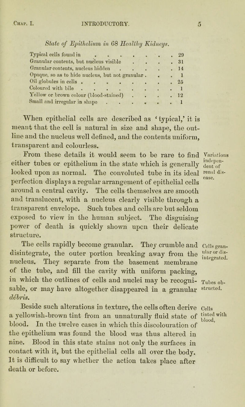 State of Epithelium in 08 Healthy Kidneys. Typical cells found in 29 Granular contents, but nucleus visible . . . .31 Granular contents, nucleus bidden . . . . .14 Opaque, so as to hide nucleus, but not granular ... 1 Oil globules in cells 25 Coloured with bile ........ 1 Yellow or brown colour (blood-stained) . . . .12 Small and irregular in shape . . ... .1 When epithelial cells are described as ‘ typical/ it is meant that the cell is natural in size and shape, the out- line and the nucleus well defined, and the contents uniform, transparent and colourless. From these details it would seem to he rare to find either tubes or epithelium in the state which is generally looked upon as normal. The convoluted tube in its ideal perfection displays a regular arrangement of epithelial cells around a central cavity. The cells themselves are smooth and translucent, with a nucleus clearly visible through a transparent envelope. Such tubes and cells are but seldom exposed to view in the human subject. The disguising power of death is quickly shown upon their delicate structure. The cells rapidly become granular. They crumble and disintegrate, the outer portion breaking away from the nucleus. They separate from the basement membrane of the tube, and fill the cavity with uniform packing, in which the outlines of cells and nuclei may be recogni- sable, or may have altogether disappeared in a granular debris. Beside such alterations in texture, the cells often derive a yellowish-brown tint from an unnaturally fluid state of blood. In the twelve cases in which this discolouration of the epithelium was found the blood was thus altered in nine. Blood in this state stains not only the surfaces in contact with it, but the epithelial cells all over the body. It is difficult to say whether the action takes place after death or before. Variations indepen- dent of renal dis- ease. Cells gran- ular or dis- integrated. Tubes ob- structed. Cells tinted with blood,