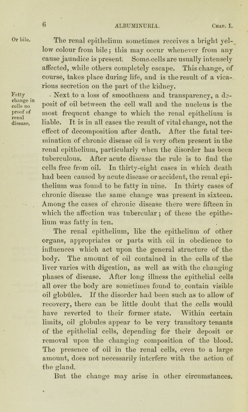 Or bile. Fatty change in cells no proof of renal disease, The renal epithelium sometimes receives a bright yel- low colour from bile; this may occur whenever from any cause jaundice is present. Some-cells are usually intensely affected, while others completely escape. This change, of course, takes place during life, and is the result of a vica- rious secretion on the part of the kidney. • Next to a loss of smoothness and transparency, a de- posit of oil between the cell wall and the nucleus is the most frequent change to which the renal epithelium is liable. It is in all cases the result of vital change, not the effect of decomposition after death. After the fatal ter- mination of chronic disease oil is very often present in the renal epithelium, particularly when the disorder has been tuberculous. After acute disease the rule is to find the cells free from oil. In thirty-eight cases in which death had been caused by acute disease or accident, the renal epi- thelium was found to be fatty in nine. In thirty cases of chronic disease the same change was present in sixteen. Among the cases of chronic disease there were fifteen in which the affection was tubercular; of these the epithe- lium was fatty in ten. The renal epithelium, like the epithelium of other organs, appropriates or parts with oil in obedience to influences which act upon the general structure of the body. The amount of oil contained in the cells of the liver varies with digestion, as well as with the changing phases of disease. After long illness the epithelial cells all over the body are sometimes found to contain visible oil globules. If the disorder had been such as to allow of recovery, there can be little doubt that the cells would have reverted to their former state. Within certain limits, oil globules appear to be very transitory tenants of the epithelial cells, depending for their deposit or removal upon the changing composition of the blood. The presence of oil in the renal cells, even to a large amount, does not necessarily interfere with the action of the gland. But the change may arise in other circumstances.