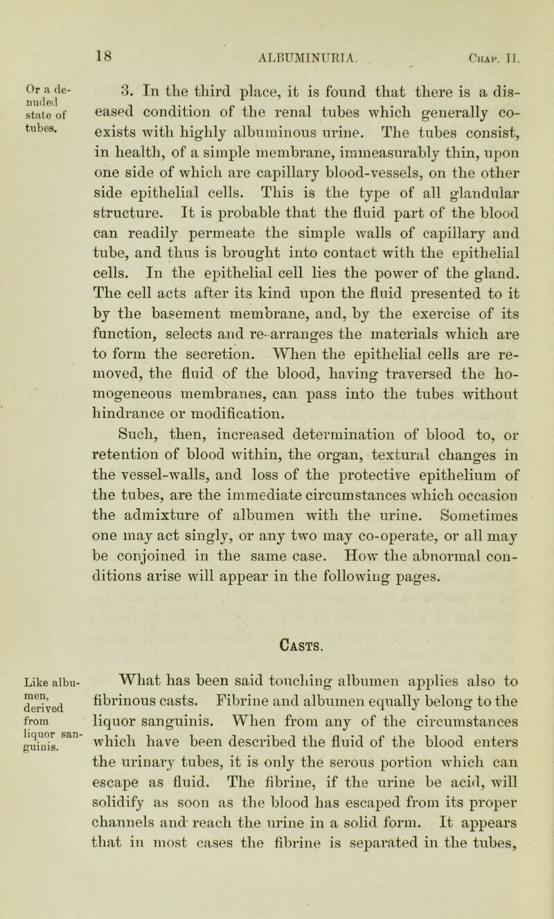 Or a de- nuded state of tubes. 8. In the third place, it is found that there is a dis- eased condition of the renal tubes which generally co- exists with higdily albuminous urine. The tubes consist, in health, of a simple membrane, immeasurably thin, upon one side of which are capillary blood-vessels, on the other side epithelial cells. This is the type of all glandular structure. It is probable that the fluid part of the blood can readily permeate the simple walls of capillary and tube, and thus is brought into contact with the epithelial cells. In the epithelial cell lies the power of the gland. The cell acts after its kind upon the fluid presented to it by the basement membrane, and, by the exercise of its function, selects and re- arranges the materials which are to form the secretion. When the epithelial cells are re- moved, the fluid of the blood, having traversed the ho- mogeneous membranes, can pass into the tubes without hindrance or modification. Such, then, increased determination of blood to, or retention of blood within, the organ, textural changes in the vessel-walls, and loss of the protective epithelium of the tubes, are the immediate circumstances which occasion the admixture of albumen with the urine. Sometimes one may act singly, or any two may co-operate, or all may be conjoined in the same case. How the abnormal con- ditions arise will appear in the following pages. Casts. Like albu- men, derived from liquor san- guinis. Wliat has been said touching albumen applies also to fibrinous casts. Fibrine and albumen equally belong to the liquor sanguinis. When from any of the circumstances which have been described the fluid of the blood enters the urinary tubes, it is only the serous portion which can escape as fluid. The fibrine, if the urine be acid, will solidify as soon as the blood has escaped from its proper channels and' reach the urine in a solid form. It appears that in most cases the fibrine is separated in the tubes,