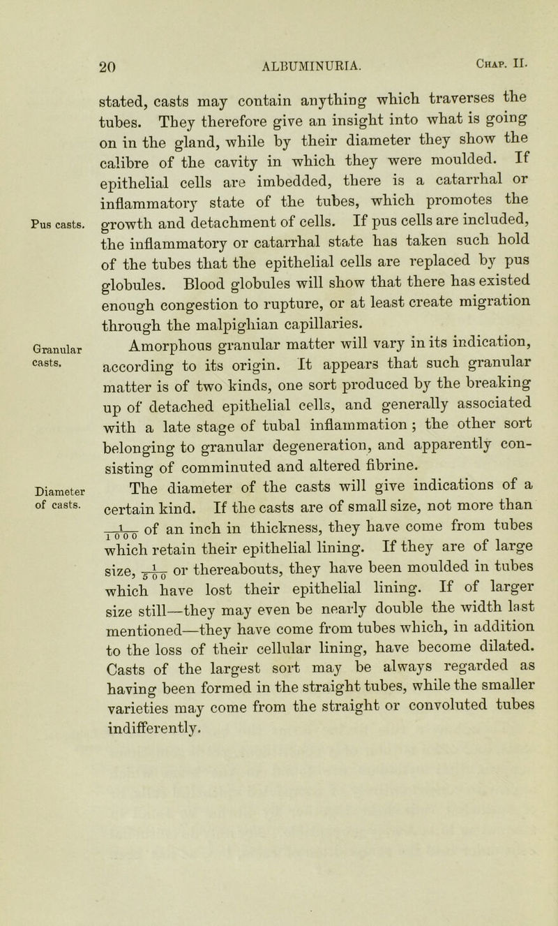 Pus casts. Granular casts. Diameter of casts. stated, casts may contain anything which traverses the tubes. They therefore give an insight into what is going on in the gland, while by their diameter they show the calibre of the cavity in which they were moulded. If epithelial cells are imbedded, there is a catarrhal or inflammatory state of the tubes, which promotes the growth and detachment of cells. If pus cells are included, the inflammatory or catarrhal state has taken such hold of the tubes that the epithelial cells are replaced by pus globules. Blood globules will show that there has existed enough congestion to rupture, or at least create migration through the malpighian capillaries. Amorphous granular matter will vary in its indication, according to its origin. It appears that such granular matter is of two kinds, one sort produced by the breaking up of detached epithelial cells, and generally associated with a late stage of tubal inflammation ; the other sort belonging to granular degeneration, and apparently con- sisting of comminuted and altered fibrine. The diameter of the casts will give indications of a certain kind. If the casts are of small size, not more than i pi— of an inch in thickness, they have come from tubes which retain their epithelial lining. If they are of large size, or thereabouts, they have been moulded in tubes which have lost their epithelial lining. If of larger size still—they may even be nearly double the width last mentioned—they have come from tubes which, in addition to the loss of their cellular lining, have become dilated. Casts of the largest sort may be always regarded as having been formed in the straight tubes, while the smaller varieties may come from the straight or convoluted tubes indifferently.