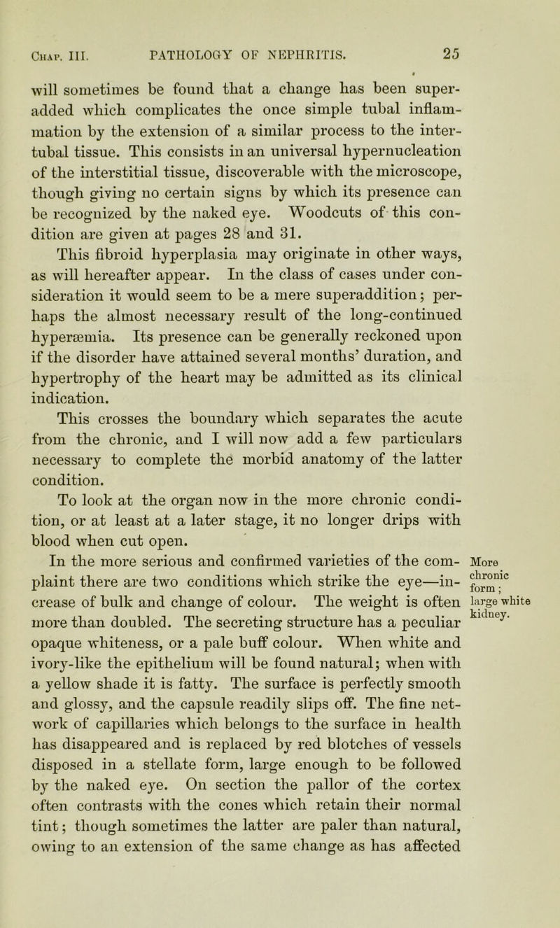 will sometimes be found that a change has been super- added which complicates the once simple tubal inflam- mation by the extension of a similar process to the inter- tubal tissue. This consists in an universal hypernucleation of the interstitial tissue, discoverable with the microscope, though giving no certain signs by which its presence can be recognized by the naked eye. Woodcuts of this con- dition are given at pages 28 and 31. This fibroid hyperplasia may originate in other ways, as will hereafter appear. In the class of cases under con- sideration it would seem to be a mere superaddition; per- haps the almost necessary result of the long-continued hypermmia. Its presence can be generally reckoned upon if the disorder have attained several months’ duration, and hypertrophy of the heart may be admitted as its clinical indication. This crosses the boundary which separates the acute from the chronic, and I will now add a few particulars necessary to complete the morbid anatomy of the latter condition. To look at the organ now in the more chronic condi- tion, or at least at a later stage, it no longer drips with blood when cut open. In the more serious and confirmed varieties of the com- plaint there are two conditions which strike the eye—in- crease of bulk and change of colour. The weight is often more than doubled. The secreting structure has a peculiar opaque whiteness, or a pale buff colour. When white and ivory-like the epithelium will be found natural; when with a yellow shade it is fatty. The surface is perfectly smooth and glossy, and the capsule readily slips off. The fine net- work of capillaries which belongs to the surface in health has disappeared and is replaced by red blotches of vessels disposed in a stellate form, large enough to be followed by the naked eye. On section the pallor of the cortex often contrasts with the cones which retain their normal tint; though sometimes the latter are paler than natural, owing to an extension of the same change as has affected More chronic form ; large white kidney.