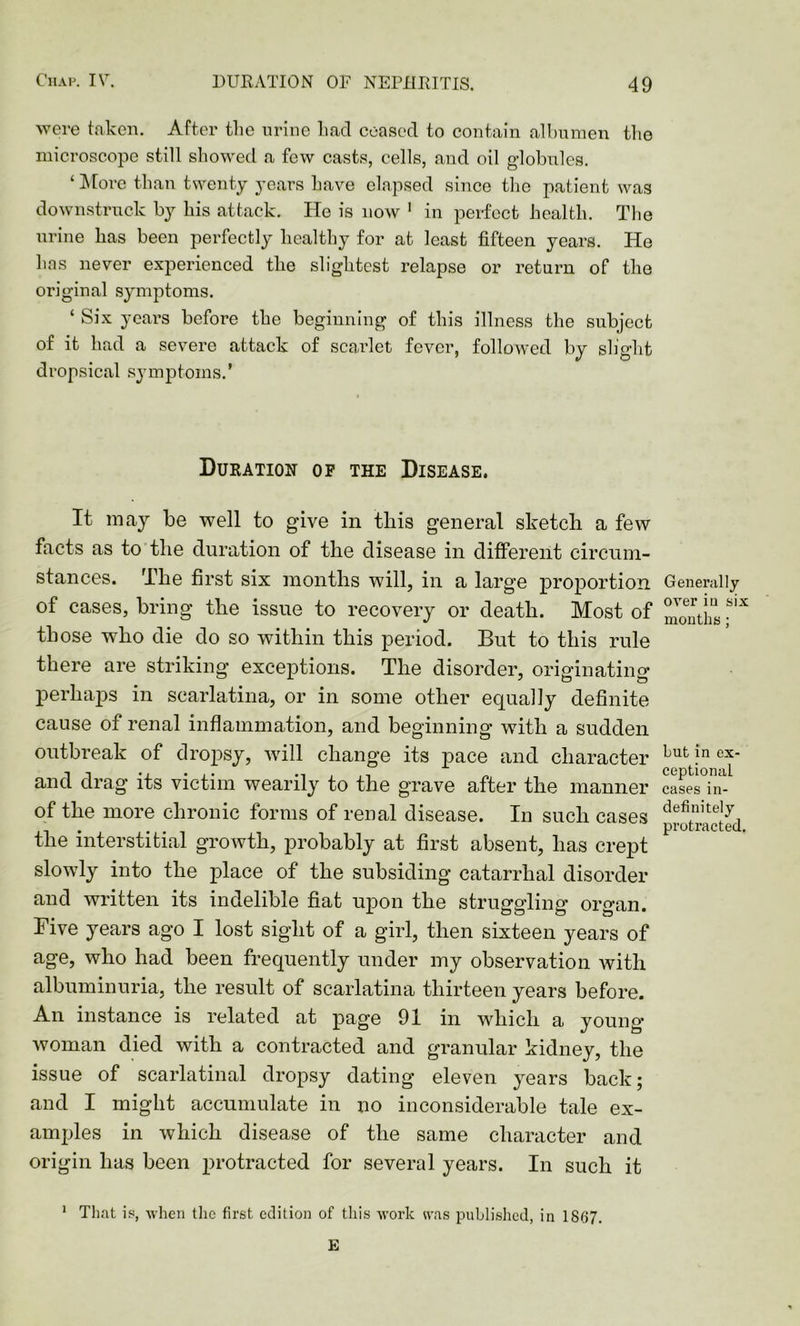 were taken. After the urine had ceased to contain albumen the microscope still showed a few casts, cells, and oil globules. ‘ More than twenty years have elapsed since the patient was downstruck by his attack. He is now 1 in perfect health. The urine has been perfectly healthy for at least fifteen years. He has never experienced the slightest relapse or return of the original symptoms. ‘ Six years before the beginning of this illness the subject of it had a severe attack of scarlet fever, followed by slight dropsical symptoms.’ Duration of the Disease. It may be well to give in this general sketch a few facts as to the duration of the disease in different circum- stances. The first six months will, in a large proportion of cases, bring the issue to recovery or death. Most of those who die do so within this period. But to this rule there are striking exceptions. The disorder, originating perhaps in scarlatina, or in some other equally definite cause of renal inflammation, and beginning with a sudden outbreak of dropsy, will change its pace and character and drag its victim wearily to the grave after the manner of the more chronic forms of renal disease. In such cases the interstitial growth, probably at first absent, has crept slowly into the place of the subsiding catarrhal disorder and written its indelible fiat upon the struggling organ. Five years ago I lost sight of a girl, then sixteen years of age, who had been frequently under my observation Avith albuminuria, the result of scarlatina thirteen years before. An instance is related at page 91 in which a young woman died with a contracted and granular kidney, the issue of scarlatinal dropsy dating eleven years back; and I might accumulate in no inconsiderable tale ex- amples in which disease of the same character and origin has been protracted for several years. In such it 1 That ip, when the first edition of this work was published, in 1867. E Generally over in six months ; but in ex- ceptional cases in- definitely protracted.