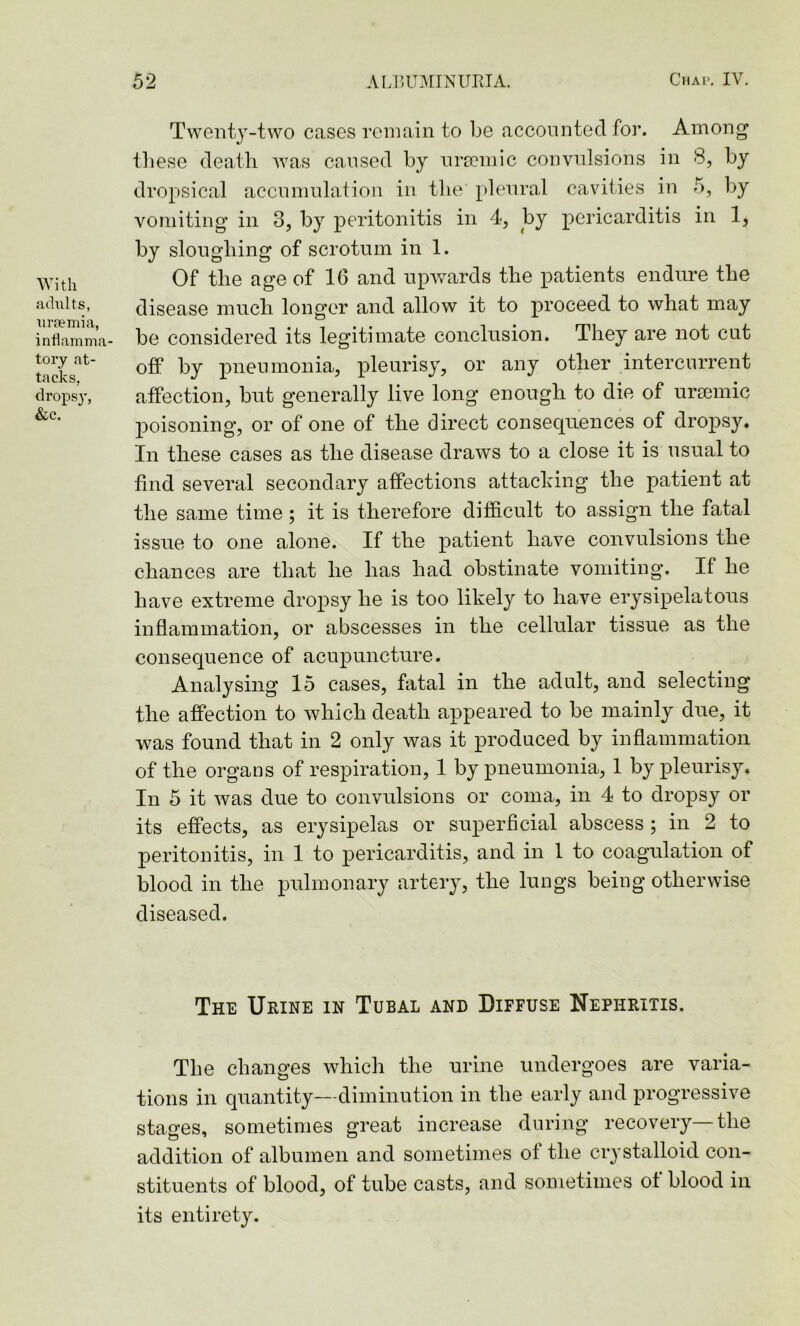 With adults, uraemia, inflamma tory at- tacks. dropsy, &c. Twenty-two cases remain to be accounted for. Among these death was caused by uraemic convulsions in 8, by dropsical accumulation in the pleural cavities in 5, by vomiting in 3, by peritonitis in 4, by pericarditis in 1, by sloughing of scrotum in 1. Of the age of 16 and upwards the patients endure the disease much longer and allow it to proceed to what may be considered its legitimate conclusion. They are not cut off by pneumonia, pleurisy, or any other intercurrent affection, but generally live long enough to die of uraemic poisoning’, or of one of the direct consequences of dropsy. In these cases as the disease draws to a close it is usual to find several secondary affections attacking the patient at the same time ; it is therefore difficult to assign the fatal issue to one alone. If the patient have convulsions the chances are that he has had obstinate vomiting. If he have extreme dropsy he is too likely to have erysipelatous inflammation, or abscesses in the cellular tissue as the consequence of acupuncture. Analysing 15 cases, fatal in the adult, and selecting the affection to which death appeared to be mainly due, it was found that in 2 only was it produced by inflammation of the organs of respiration, 1 by pneumonia, 1 by pleurisy. In 5 it was due to convulsions or coma, in 4 to dropsy or its effects, as erysipelas or superficial abscess ; in 2 to peritonitis, in 1 to pericarditis, and in 1 to coagulation of blood in the pulmonary artery, the lungs being otherwise diseased. The Urine in Tubal and Diffuse Nephritis. The changes which the urine undergoes are varia- tions in quantity—diminution in the early and progressive stages, sometimes great increase during recovery—the addition of albumen and sometimes of the crystalloid con- stituents of blood, of tube casts, and sometimes of blood in its entirety.