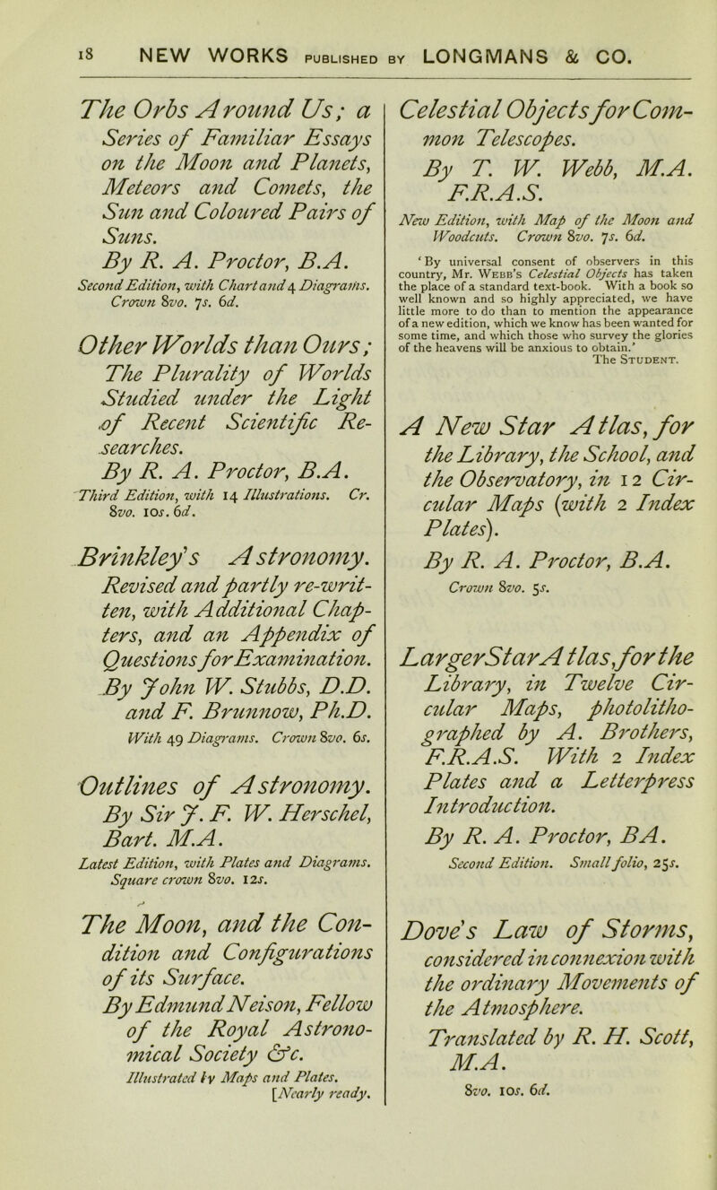 The Orbs A round Us; a Series of Familiar Essays on the Moon and Planets, Meteors and Comets, the Sun and Coloured Pairs of Suns. By R. A. Proctor, B.A. Second Edition, with Chart and 4 Diagraihs. Crown Svo. 7 s. 6 d. Other VForlds than Ours ; The Plurality of Worlds Studied tinder the Light •°f Recent Scientific Re- searches. By R. A. Proctor, B.A. Third Edition, with 14 Illustrations. Cr. Svo. \os.6d. Brinkley's A stronomy. Revised and partly re-writ- ten, with Additional Chap- ters, and an Appendix of Questions for Examination. By John W. Stubbs, D.D. and F. Brunnow, Ph.D. With 49 Diagrams. Crown 8vo. 6s. Outlines of Astronomy. By Sir J. F. W. Herschel, Bart. M.A. Latest Edition, w///z Plates and Diagrams. Square croton Svo. 1 2j. Moon, <3720? //?£ Con- dition and Configurations of its Surface. By EdmundNeison, Fellow of the Royal Astrono- mical Society &c. Illustrated ly Maps and Plates. [.Nearly ready. Celestial Objects for Com- mon Telescopes. By T. W. Webb, M.A. F.R.A.S. Mew Edition, toith Map of the Moon and Woodcuts. Crown Svo. Js. 6d. ‘ By universal consent of observers in this country, Mr. Webb’s Celestial Objects has taken the place of a standard text-book. With a book so well known and so highly appreciated, we have little more to do than to mention the appearance of a new edition, which we know has been wanted for some time, and which those who survey the glories of the heavens will be anxious to obtain.’ The Student. A New Star A Has, for the Library, the School, and the Observatory, in 12 Cir- cular Maps (with 2 Index Plates). By R. A. Proctor, B.A. Crown Svo. 5-f. LargerStarA t las,for the Library, in Twelve Cir- cular Maps, photolitho- graphed by A. Brothers, F.R.A.S. With 2 Index Plates and a Letterpress Introduction. By R. A. Proctor, BA. Second Edition. Small folio, 25^. Doves Law of Storms, considered in connexion zvith the ordinary Movements of the Atmosphere. Translated by R. H. Scott, M.A. Svo. ioi-. 6d.