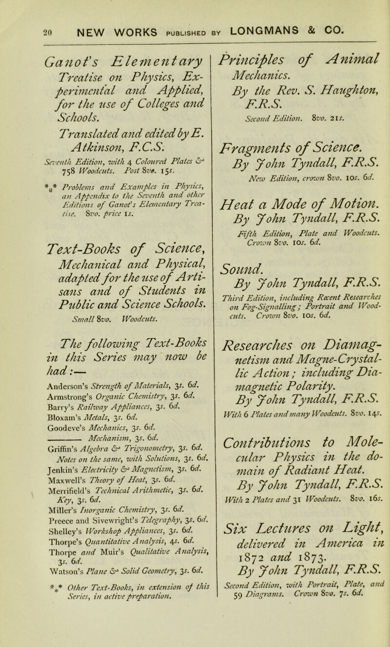 Ganofs Element ary Treatise on Physics, Ex- perimental and Applied, for the use of Colleges and Schools. Translated and edited by E. Atkinson, F.C.S. Seventh Edition, with 4 Coloured Plates 758 Woodcuts. Post Svo. 15s, *,,* Problems and Examples in Physics, an Appendix to the Seventh and other Editions of Ganot's Elementary Trea- tise. 8vo. price is. Text-Books of Science, Mechanical and Physical, adapled for the use of Arti- sans and of Students in Public and Science Schools. Small 8z>0. Woodcuts. The following Text-Books in this Series may now be had:— Anderson’s Strength of Materials, 3s. 6d. Armstrong’s Organic Chemistry, 3-L 6d. Barry’s Railway Appliances, 3s. 6d. Bloxam’s Metals, y. 6d. Goodeve’s Mechanics, y. 6d. Mechanism, 3s. 6d. Griffin’s Algebra 6° Trigonometry, 3^. 6d. Notes on the same, with Solutions, y. 6d. Jenkin’s Electricity & Magnetism, 3-l 6d. Maxwell’s Theory of Heat, y. 6d. Merrifield’s Technical Arithmetic, 3^. 6d. Key, 3s. 6d. Miller’s Inorganic Chemistry, 3-r. 6d. Preece and Sivewright’s Telegraphy, 3s. 6d. Shelley’s Workshop Appliances, 3s. 6d. Thorpe’s Quantitative Analysis, 4s. 6d. Thorpe and Muir’s Qualitative Analysis, y. 6d. Watson’s Plane Sr1 Solid Geometry, 3^. 6d. *** Other Text-Books, in extension op this Series, in active preparation. Principles of A nimal Mechanics. By the Rev. S. Haughton, F.R.S. Second Edition. Svo. 2 is. Fragments of Science. By John Tyndall, F.R.S. New Edition, crown Svo. 10s. 6d. Heat a Mode of Motion. By John Tyndall, F.R.S. Fifth Edition, Plate and Woodcuts. Crown Svo. 10s. 6d. Sound. By John Tyndall, F.R.S. Third Edition, including Recent Researches on Fog-Signalling; Portrait and Wood- cuts. Crown Svo. ioj-. 6d. Researches on Diamag- netism and Magne-Crystal- lic Action ; including Dia- magnetic Polarity. By John Tyndall, F.R.S. With 6 Plates and many Woodcuts. Svo. 14X. Contributions to Mole- cular Physics in the do- main of Radiant Heat. By John Tyndall, F.R.S. With 2 Plates and 31 Woodcuts. Svo. i6x. Six Lectures on Light, delivered in America in 1872 and 1873. By John Tyndall, F.R.S. Second Edition, with Portrait, Plate, and 59 Diagrams. Crown Svo. 7s. 6d.