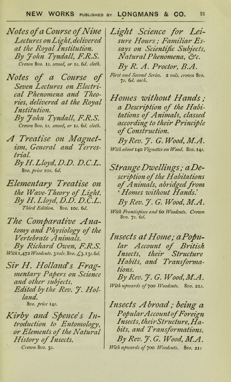 Notes of a Course of Nine Lectures on Light, delivered at the Royal Institution. By John Tyndall, F.R.S. Croivn 8vo. is. sewed, or is. 6d. cloth. Notes of a Course of Seven Lectures on Electri- cal Phenomena and Theo- ries, delivered at the Royal Institution. By John Tyndall, F.R.S. Crown 8vo. ij. sewed, or is. 6d. doth. A Treatise on Magnet- ism, General and Terres- trial. By H. Lloyd, D.D. D.C.L. 8vo. price IOj-. 6d. Elementary Treatise on the Wave-Theory of Light. By H. Lloyd, D.D. D.C.L. Third Edition. 8vo. los. 6d. The Comparative Ana- tomy and Physiology of the Vertebrate A nimals. By Richard Owen, F.R.S. With 1,472 Woodcuts. 3 vols. 8vo. £3.13s.6d. Sir H. Holland's Frag- mentary Papers on Science and other subjects. Edited by the Rev. J. Hol- land. 8vo. price 14J. Kirby and Spence s In- troduction to Entomology, or Elements of the Natural History of Insects. Crown 8z’o. $s. Light Science for Lei- sure Hours; Familiar Es- says on Scientific Subjects, Natural Phenomena, &c. By R. A. Proctor, B.A. First and Second Series. 2 vols. croivn 8vo. 7s. 6d. each. Homes without Hands ; a Description of the Habi- tations of Animals, classed according to their Principle of Construction. By Rev. J. G. Wood, M.A. With about 140 Vignettes on Wood. 8vo. 14J. Strange Dwellings ; a De- scription of the Habitations of Animals, abridged from ‘ Homes without Hands! By Rev. J. G. Wood, M.A. With Frontispiece and 60 Woodcuts. Crown 8vo. Js. 6 d. Insects at Home; a Popu- lar Account of British Insects, their Structure Habits, and Transforma- tions. By Rev. J. G. Wood, M.A. With upwards 0/700 Woodcuts. 8vo. 21 s. Insects Abroad; being a Pop ularA ccou nt of Foreign Insects, their Structure, Ha- bits, and Transformations. By Rev. J. G. Wood, M.A. With upivards of 700 Woodcuts. 8vo. 2if