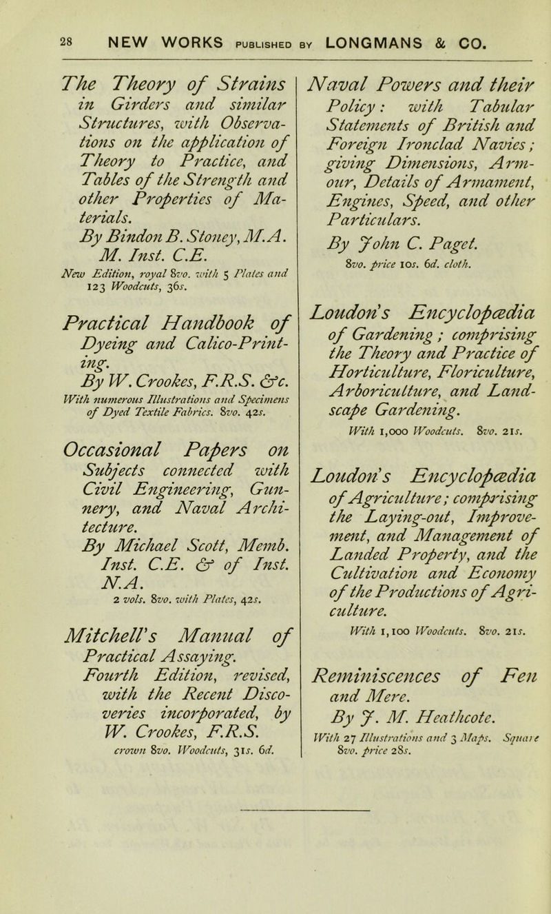 The Theory of Strains in Girders and similar Structures, with Observa- tions on the application of Theory to Practice, and Tables of the Strength and other Properties of Ma- terials. By Bindon B. Stoney, M.A. M. Inst. C.E. New Edition, royal 8vo. with 5 Plates and 123 Woodcuts, 36s. Practical Handbook of Dyeing and Calico-Print- ing. By W. Crookes, F.R.S. &c. With numerous Illustrations and Specimens of Dyed Textile Fabrics. Svo. 42s. Occasional Papers on Subjects connected zvith Civil Engineering, Gun- nery, and Naval Archi- tecture. By Michael Scott, Memb. Inst. C.E. & of hist. N. A. 2 vols. Svo. with Plates, 42 s. Mitchells Manual of Practical Assaying. Fourth Edition, revised, zvith the Recent Disco- veries incorporated, by IV. Crookes, F.R.S. crown 8vo. Woodcuts, 31X. 6d. Naval Powers and their Policy: zvith Tabular Statements of British and Foreign Ironclad Navies; giving Dimensions, Arm- our, Details of Armament, Engines, Speed, and other Particulars. By John C. Paget. Svo. price I ox. 6d. cloth. Londons Encyclopaedia of Gardening ; comprising the Theory and Practice of Horticidture, Floriculture, Arboricutture, and Land- scape Gardening. With 1,000 Woodcuts. Svo. 2ix. Loudon's Encyclopaedia of Agriculture ; comprising the Laying-out, Improve- ment, and Manageme7it of Landed Property, and the Cultivation and Economy of the Productions of Agri- culture. With 1,100 Woodcuts. Svo. 2is. Reminiscences of Fen and Mere. By J. M. Heathcote. With 27 Illustrations and 3 Maps. Square Svo. price 2Sx.