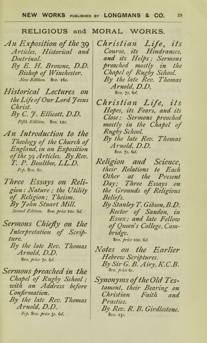 RELIGIOUS and A n Exposition of the 39 Articles, Historical and Doctrinal. By E. H. Browne, D.D. Bishop of Winchester. jVezu Edition. 8m i 6j. Historical Lectures on the Life of Our Lord Jesus Christ. By C. J. Ellicott, Z?.Z?. Fifth Edition. 8m I2J. Introduction to the Theology of the Church of England, zVz an Exposition of the 39 Articles. By Rev. T. P. Boult bee, LL.D. Frp. Zz'o. 6s. Three Essays on Reli- gion: Nature ; the Utility of Religion; Theism. By John Stuart Mill. Second Edition. 8m price icxr. 6d. Sermons Chiefly on the Interpretation of Scrip- ture. By the late Rev. Thomas Arnold\ D.D. 8m price js. 6d. Sermons preached in the Chapel of Rugby School; with an Address before Confirmation. By the late Rev. Thomas Arnold' D.D. Ecp. 8vo. price 3s. 6d. MORAL WORKS. Christian Life, its Course, its Hindrances, and its Helps; Sermons preached mostly in the Chapel of Rugby School. By the late Rev. Thomas Arnold\ D.D. 8m 7s. 6d. Christian Life, its Hopes, its Fears, and its Close; Sermons preached mostly in the Chapel of Rugby School. By the late Rev. Thomas Arnold, D.D. 8m Js. 6d. Religion and Science, //z^zr Relations to Each Other at the Present Day; Three Essays on the Grounds of Religious Beliefs. By Stanley T. Gibson, B.D. Rector of Sandon, in Essex; and late Fellow of Queen s College, Cam- bridge. 8m price iox. 6;/. Notes on the Earlier Hebrew Scriptures. By Sir G. B. Airy, IC.C.B. Sz'o. price 6s. Synonyms of the Old Tes- tament, their Bearing on Christian Faith and Practice. By Rev. R. B. Girdlestone. 8m 15.r.