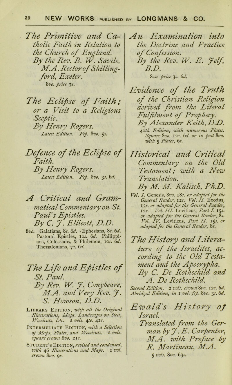 The Primitive and Ca- tholic Faith in Relation to the Church of England. By the Rev. B. W. Savile, M.A. Rector of Shilling- ford, Exeter. 8vo. price 7s. The Eclipse of Faith; or a Visit to a Religious Sceptic. By Henry Rogers. Latest Edition. Fcp. 8vo. 5^. Defence of the Eclipse of Faith. By Henry Rogers. Latest Edition. Fcp. 8vo. 2s- A Critical and Gram- matical Commentary on St. Paid's Epistles. By C. f. Ellicott, D.D. 8vo. Galatians, 8^. 6d. -Ephesians, 8j\ 6d. Pastoral Epistles, ioj-. 6d. Philippi - ans, Colossians, & Philemon, icw. 6d. Thessalonians, 7s. 6d. The Life and Epistles of St. Paul. By Rev. W. J. Conybeare, M.A. and Very Rev. f. S. How son, D.D. Library Edition, with all the Original Illustrations, Maps, Landscapes on Steel, Woodcuts, drY. 2 vols. e\.io. 42s. Intermediate Edition, with a Selection of Maps, Plates, and Woodcuts. 2 vols. squai'e crown 8vo. 21s. Student’s Edition, revised and condensed, with 46 Illustrations and Maps. I vol. crown 8vo. 9s. An Examination into the Doctrine and Practice of Confession. By the Rev. W. E. J elf, B.D. 8vo. price 3-r. 6d. Evidence of the Truth of the Christian Religion derived from the Literal Fulfilment of Prophecy. By Alexander Keith, D.D. 40th Edition, with numerous Plates. Squai'e 8vo. 12s. 6d. or in post 8vo. with 5 Plates, 6s. Historical and Critical Commentary on the Old Testament; with a New Translation. By M. M. Kalisch, Ph.D. Vol. I. Genesis, 8 vo. I 8j\ or adapted for the General Reader, 12s. Vol. II. Exodus, 15-r. or adapted for the General Reader, 12s. Vol. III. Leviticus, Part I. 15s. or adapted for the General Reader, 8s. Vol. IV. Leviticus, Part II. 15^. or adapted for the General Reader, 8s. The History and Litera- ture of the Israelites, ac- cording to the Old Testa- ment and the Apocrypha. By C. De Rothschild and A. De Rothschild. Second Edition. 2 vols. crcntm 8vo. 12s. 6d. Abridged Edition, in 1 vol. fcp. 8vo. 3^. 6d. Ewald's History of Israel. Translated from the Ger- man by J. E. Carpenter, M.A. with Preface by R. Martineau, M.A. 5 vols. 8vo. 63J.