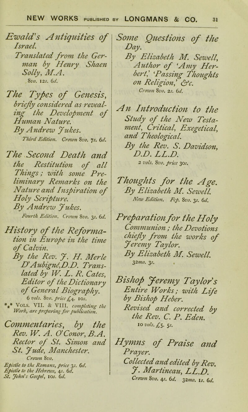 Ewald's Antiquities of Israel. Translated from the Ger- man by Henry Shaen Solly, M.A. 8vo. 12 s. 6d. The Types of Genesis, briefly considered as reveal- ing the Development of Human Nature. By Andrew flukes. Third Edition. Crown 8vo. 7s. 6d. The Second Death and the Restitution of all Things; with some Pre- liminary Remarks on the Nature and Inspiration of Holy Scripture. By Andrew flukes. Fourth Edition. Crown 8vo. 3s. 6d. History of the Reforma- tion in Europe in the time of Calvin. By the Rev. fl. H. Merle HA ubignd, D. D. Trans- lated by W. L. R. Cates, Editor of the Dictionary of General Biography. 6 vols. 8vo. price ^4. iox. *** Vols. VII. & VIII. completing the Work, are preparing for publication. Commentaries, by the Rev. W. A. O' Conor, B.A. Rector of St. Simon and St. flude, Manchester. Crown 8vo. Epistle to the Romans, price 3^. 6d. Epistle to the Hebrews, 4s. 6d. St. John's Gospel, iox, 6d. Some Questions of the Day. By Elizabeth M. Sewell, Author of Amy Her- bertPassing Thoughts on Religion/ &c. Crown 8vo. 2s. 6d. An Introduction to the Study of the New Testa- ment, Critical, Exegetical, and Theological. By the Rev. S. Davidson, D.D. LL.D. 2 vols. 8 vo. price 3 ox. Thoughts for the Age. By Elizabeth M. Sewell. Hew Edition. Fcp. 8vo. 3s. 6d. Preparation for the Holy Communion ; the Devotions chiefly from the works of Jeremy Taylor. By Elizabeth M. Sewell. 32mo. 3s. , Bishop Jeremy Taylor s Entire Works; with Life by Bishop Heber. Revised and collected by the Rev. C. P. Eden. IO vols. £3. 5J. Hymns of Praise and Prayer. Collected and edited by Rev. fl. Martineau, LL.D. Crown 8vo. 4s. 6d. 32wo. is. 6d.