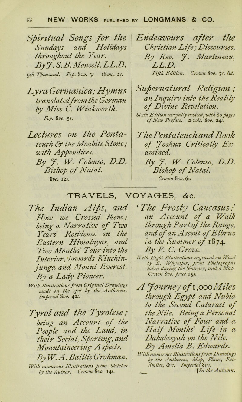 Spiritual Songs for the Sundays and Holidays throughout the Year. ByJ. S.B. Monsell} LL.D. 9th Thousand. Fcp. 8vo. 5^ 18mo. 2s. Lyra Germanica; Hymns translated from the German by Miss C. Winkworth. Fcp. Svo. $s. Lectures on the Penta- teuch & the Moabite Stone; with Appendices. By J. W. Co lenso, D.D. Bishop of Natal. 8 VO. 12 s. Endeavours after the Christian Life; Discourses. By Rev. J. Martineau, LL.D. Fifth Edition. Crown 8vo. 7s. 6d. Supernatural Religion ; an Inquiry into the Reality of Divine Revelation. Sixth Edition carefully revised, with 80pages of New Preface. 2 vols. 8vo. 24s. The Pentateuch and Book of Joshua Critically Ex- amined. By J. W. Colenso, D.D. Bishop of Nat at. Crown Svo. 6s. TRAVELS, VOYAGES, &e. The Indian Alps, and How we Crossed them: being a Narrative of Two Years' Residence in the Eastern Himalayas, and Tzuo Months Tour into the Interior, towards Kinchin- junga and Mount Everest. By a Lady Pioneer. With Illustrations from Original Dra wings made on the spot by the Authoress. Imperial Svo. 42s. Tyrol and the Tyrolese ; being an Account of the People and the Land, in their Social, Sporting, and Mountaineering Aspects. By W. A. Baillie Grohman. With numerous Illustrations from Sketches by the Author. Crown Svo. 14J. ‘ The Frosty Caucasus; an Account of a Walk through Part of the Range, and of an Ascent of Elbruz in the Summer of 1874. By F. C. Grove. With Eight Illustrations engraved on Wood by E. Why viper, from Photographs taken during the Journey, and a Map. Crown Svo. price 15^. A Journey ofi ,000 Miles through Egypt and Nubia to the Second Cataract of the Nile. Being a Personal Narrative of Four and a Half Months Life in a Dahabeeyah on the Nile. By Amelia B. Edwards. With numerous Illustrations from Drawings by the Authoress, Map, Plans, Fac- similes, &c. Imperial 8 vo. [In the Autumn.