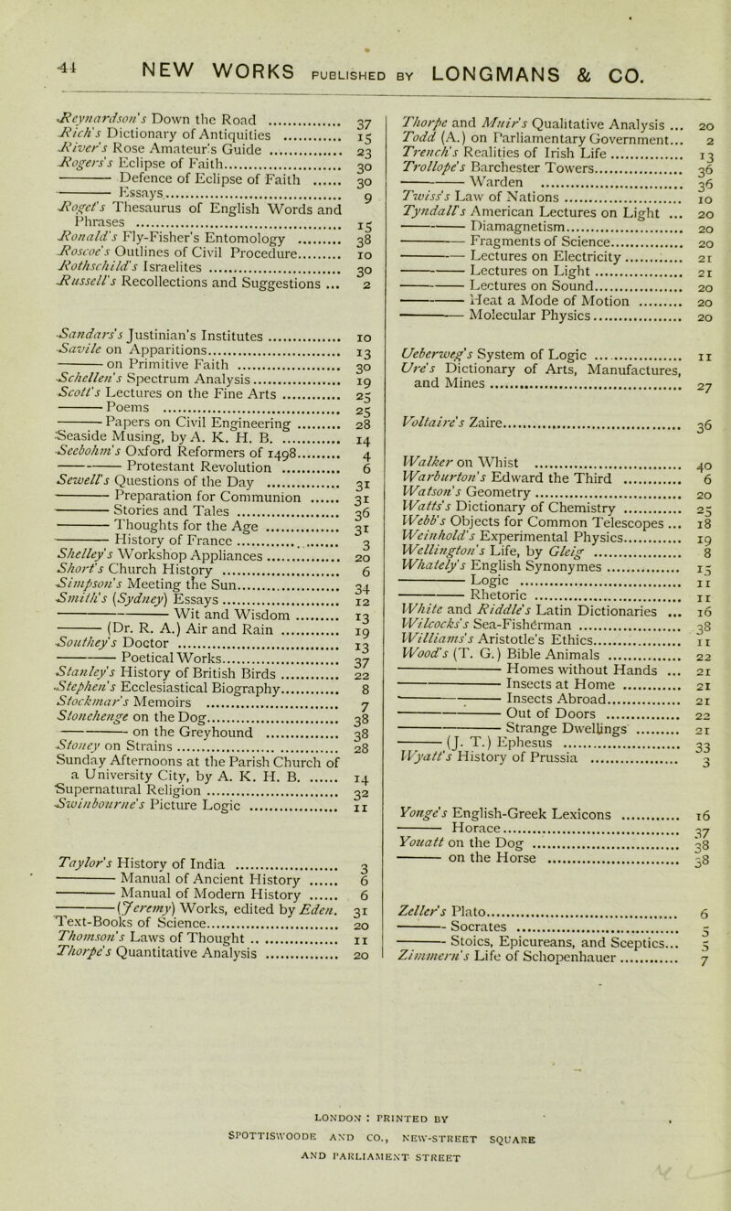 Reynardson s Down the Road Rich's Dictionary of Antiquities -jRiver's Rose Amateurs Guide Jfogers's Eclipse of Faith Defence of Eclipse of Faith Essays Roget's Thesaurus of English Words and Phrases Ronald's Fly-Fisher's Entomology Roscoc's Outlines of Civil Procedure Rothschild's Israelites Russell's Recollections and Suggestions ... 37 i5 23 30 30 9 15 38 10 30 Sandars's Justinian’s Institutes Savile on Apparitions on Primitive Faith Schcllen's Spectrum Analysis Scott's Lectures on the Fine Arts Poems Papers on Civil Engineering Seaside Musing, by A. K. H. B Sccbohni s Oxford Reformers of 1498 — Protestant Revolution Sewell's Questions of the Day Preparation for Communion Stories and Tales Thoughts for the Age History of France _ Shelley s Workshop Appliances Short's Church History Simpson's Meeting tLe Sun Smith's (Sydney) Essays Wit and Wisdom (Dr. R. A.) Air and Rain Southey's Doctor Poetical Works Stanley's History of British Birds Stephen's Ecclesiastical Biography Stockniar's Memoirs Stonehenge on the Dog on the Greyhound Sto/iey on Strains Sunday Afternoons at the Parish Church of a University City, by A. K. H. B ■Supernatural Religion Swinbourne's Picture Logic 10 13 30 r9 25 25 28 14 4 6 31 3i 36 31 3 20 6 34 12 *3 !9 13 37 22 8 7 38 38 28 14 32 ir Taylor's History of India 3 Manual of Ancient History 6 Manual of Modern History 6 “ [Jeremy) Works, edited by Eden. 31 Text-Books of Science 20 Thomson's Laws of Thought 11 Thorpe's Quantitative Analysis 20 Thorpe and Muir's Qualitative Analysis ... 20 Todd (A.) on Parliamentary Government... 2 Trench's Realities of Irish Life 13 Trollope s Barchester Towers 36 Warden 36 Twiss's Law of Nations 10 Tyndall's American Lectures on Light ... 20 Diamagnetism 20 Fragments of Science 20 Lectures on Electricity 21 Lectures on Light 21 Lectures on Sound 20 Heat a Mode of Motion 20 ■ — Molecular Physics 20 Ueberweg s System of Logic 11 Lire's Dictionary of Arts, Manufactures, and Mines 27 Voltaire's Zaire 36 Walker on Whist Warburton s Edward the Third Watson's Geometry Watts's Dictionary of Chemistry Webb's Objects for Common Telescopes ... Weinhold's Experimental Physics Wellington s Life, by Gleig Whaiely's English Synonymes Logic Rhetoric White and Riddle's Latin Dictionaries ... Wilcocks s Sea-Fishdrman Williams's Aristotle's Ethics Wood's (T. G.) Bible Animals Homes without Hands ... — Insects at Home 7 Insects Abroad Out of Doors Strange Dwellings (J. T.) Ephesus Wyatt's History of Prussia 40 6 20 25 18 19 8 15 11 11 16 38 11 22 21 21 21 22 21 33 Vonge’s English-Greek Lexicons 16 Horace 37 Youatt on the Dog 33 on the Horse 38 Zeller s Plato 6 Socrates - Stoics, Epicureans, and Sceptics... 5 Zimmern's Life of Schopenhauer 7 LON DOM : PRINTED BY SPOTTISWOODE AND CO., NEW-STREET SQUARE AND PARLIAMENT STREET