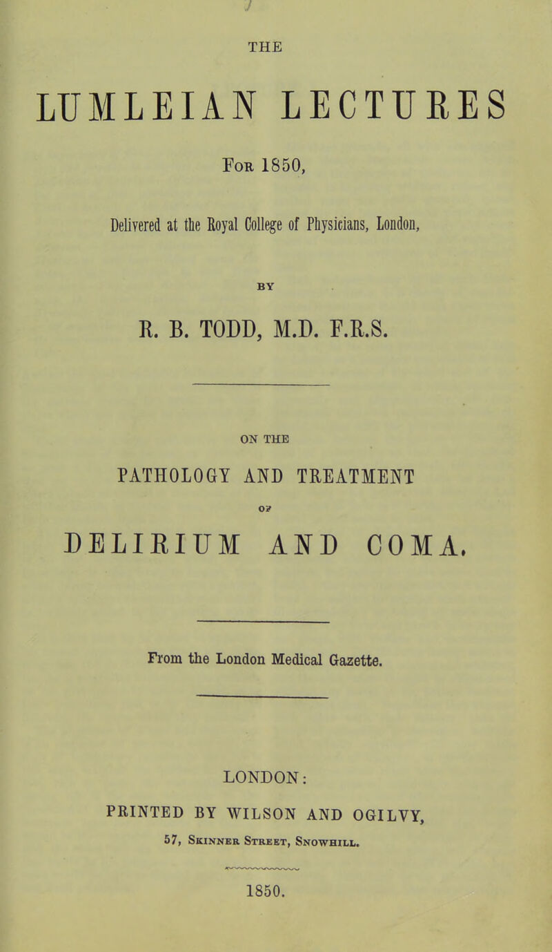 J THE LUMLEIAN LECTURES For 1850, Delivered at the Royal College of Physicians, London, R. B. TODD, M.D. F.R.S. ON THE PATHOLOGY AND TREATMENT o? DELIRIUM ARD COMA. From the London Medical Gazette. LONDON; PRINTED BY WILSON AND OGILVY, 57, Skinner Street, Snowhill. 1850.