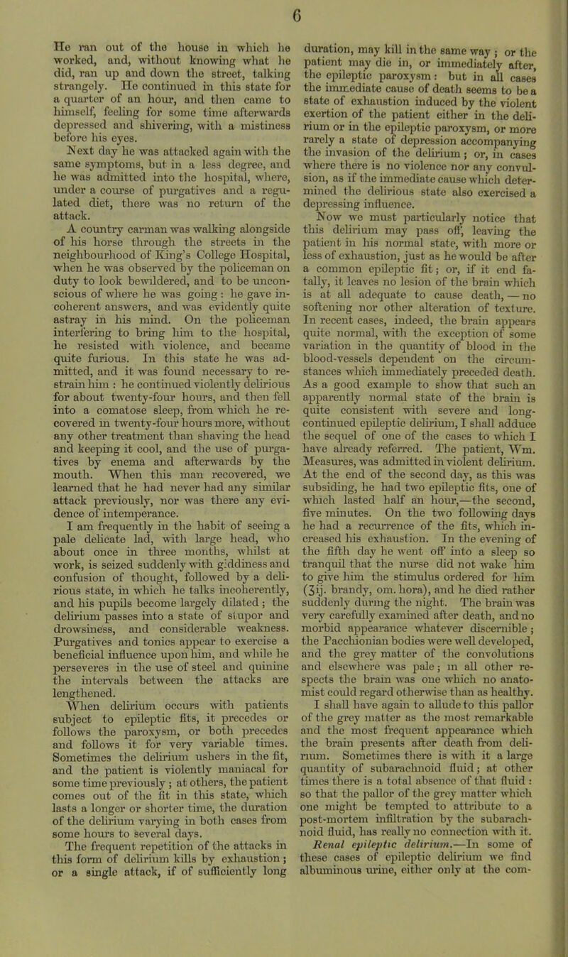G IIo ran out of tho house iu wliich he worked, and, without knowing wliat lie did, ran up and down tho street, talking strangely. lie continued in this state for a quarter of an hour, and then came to himself, feeling for some time afterwards depressed and shiveruig, with a mistiness before his eyes. N ext day he was attacked again with the same symptoms, but in a less degree, and he was admitted into tho hospital, where, under a coiu’so of purgatives and a regu- lated diet, there was no retium of the attack. A country carman was walking alongside of his horse through the streets in the neighbourhood of King’s College Hospital, when he was observed by the policeman on duty to look bewildered, and to be uncon- scious of where he was going ; he gave in- coherent answers, and was evidently quite astray in his mind. On the policeman interfering to bring him to the hospital, he resisted with violence, and became quite furious. In this state he was ad- mitted, and it was found necessary to re- strain him : he continued violently delirious for about twenty-four hours, and then fell into a comatose sleep, from which he re- covered m twenty-four hours more, without any other treatment than shaving the head and keeping it cool, and the use of pm'ga- tives by enema and afterwards by the mouth. When this man recovered, we learaed that he had never had any similar attack previously, nor was there any evi- dence of intemperance. I am frequently in the habit of seeing a pale dehcate lad, with large head, who about once in thi’ee months, wliilst at work, is seized suddenly vnth giddiness and confusion of thought, followed by a deh- rious state, iu which he talks incoherently, and his pupils become largely dilated; the delirium passes into a state of stupor and drowsmess, and considerable weakness. Purgatives and tonics appear to exercise a beneficial influence upon him, and while he perseveres in the use of steel and quinine the intervals between the attacks ai'e lengthened. When delirium occurs with patients subject to epileptic fits, it precedes or follows the paroxysm, or both precedes and follows it for very variable times. Sometimes the delirium ushers in the fit, and the patient is violently maniacal for some time previously ; at others, the patient comes out of the fit in tliis state, which lasts a longer or shorter time, the diuation of the dehrium vai’ying in both cases from some hom's to several days. The frequent repetition of the attacks in this form of delirium kills by exhaustion; or a single attack, if of sufliciently long duration, may kill in the same way j or the patient may die in, or immediately after, the epileptic paroxysm; but in all cases the immediate cause of deatli seems to be a state of exhaustion induced by the violent exertion of the patient either in the deli- rium or in the epileptic paroxysm, or more rarely a state of depression accompanying tho invasion of the delirium; or, in cases where there is no violence nor any convul- sion, as if the immediate cause which deter- mined the delirious state also exercised a depressing influence. Now wo must particularly notice that this dehrium may pass ofl', leaving the {)atient in liis normal state, with more or ess of exhaustion, just as he would be after a common epileptic fit; or, if it end fa- taUy, it leaves no lesion of the brain which is at all adequate to cause deatli, — no softening nor other alteration of texture. In recent cases, indeed, the brain appears quite normal, with the exception of some variation in the quantity of blood in the blood-vessels dependent on the circum- stances wliich immediately preceded death. As a good example to show that such an apparently normal state of the brain is quite consistent with severe and long- continued epileptic delii’ium, I shall adduce the sequel of one of the cases to which I have ah’eady referred. The patient, Wm. Measures, was admitted in violent delirium. At the end of the second day, as this was subsiding, he had two epileptic fits, one of which lasted half an hour,—the second, five minutes. On the two following days he had a recmrence of the fits, wliich in- creased Ills exhaustion. In the evening of the fifth day he went off into a sleep so tranquil that the nurse did not wake him to give him the stimulus ordered for him (3ij. brandy, om. bora), and he died rather suddenly during the night. The brain was very carefully examined after death, and no morbid appearance whatever discernible; the Paccluonian bodies were well developed, and the grey matter of the convolutions and elsewhere was pale; m all other re- spects the brain was one which no anato- mist could regard otherwise than as healthy. I sliaU have again to allude to tliis pallor of the grey matter as the most remarkable and the most frequent appearance which the brain presents after death from deli- rium. Sometimes there is with it a largo quantity of subarachnoid fluid; at other times there is a total absence of that fluid : so that the pallor of the grey matter which one might be tempted to attribute to a post-mortem infiltration by the subarach- noid fluid, has really no connection with it. Renal epileptic delirium.—In some of these cases of epileptic delirium wo find albmninoiis urine, either only at the com-