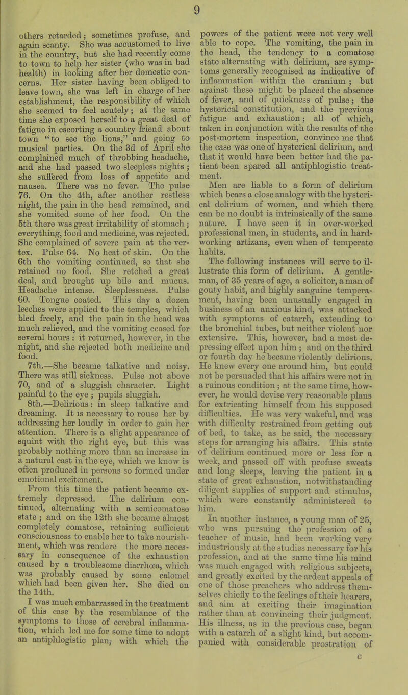 others rotartlecl; sometimes profuse, and again scanty. She was accustomed to live in the country, but she had recently come to town to help her sister (who was in bad health) in looking after her domestic con- cerns. Her sister having been obliged to leave town, she was left in charge of her establislunent, the responsibility of which she seemed to feel acutely; at the same time she exposed herself to a great deal of fatigue in escorting a country friend about town “to see the lions,” and going to musical parties. On the 3d of April she complained much of throbbing headache, and she had passed two sleepless nights ; she suffered from loss of appetite and nausea. There was no fever. The pulse 76. On the 4th, after another restless night, the pain in the head remained, and she vomited some of her food. On the 5th there was great irritability of stomach; everything, food and medicine, was rejected. Sire complained of severe pain at the ver- tex. Pulse 64. No heat of skin. On the 6th the vomiting continued, so that she retained no food. She retched a great deal, and brought up bile and mucus. Headache intense. Sleeplessness. Pulse 60. Tongue coated. This day a dozen leeches were applied to the temples, wliich bled fi’eely, and the pain in the head was mueh relieved, and the vomiting ceased for several hours : it returned, however, in the night, and she rejected both medicine and food. 7th,—She became talkative and noisy. There was stUl sickness. Pulse not above 70, and of a sluggish cliaracter. Light painful to tlie eye ; pupils sluggish. 8th.—Delirious : in sleep talkative and dreaming. It is necessai-y to rouse her by addressing her loudly in order to gain her attention. There is a slight appearance of squint ivith the right eye, but this was probably nothing more than an increase in a natm’al cast in the eye, wliich we know is often produced in persons so formed under emotional excitement. Prom this time the patient became ex- tremely depressed. The delirium con- tinued, alternating with a semicoinatoso state ; and on the 12th she became almost completely comatose, retaining suiRcient consciousness to enable her to take nourish- ment, which was rendere I he more neces- sary in consequence of the exhaustion caused by a troublesome diarrhoea, which was probably caused by some calomel which had been given her. She died on the 14th. I was much embarrassed in the treatment of tliis case by the resemblance of the symptoms to those of cerebral inflamma- tion, which led mo for some time to adopt an autiplilogistic plan,- with wliich the powers of the patient were not very well able to cope. The vomiting, the pain in the head, the tendency to a comatose state alternating with delirium, ai’e symp- toms generally recognised as indicative of inflammation witliin the cranium ; but against these might be placed the absence of fever, and of quickness of pulse; the hysterical constitution, and the previous fatigue and exhaustion; all of which, taken in conjunction with the results of the post-mortem inspection, convince mo that the case was one of hysterical delirium, and that it would have been better had the pa- tient been spai-ed aU antiphlogistic treat- ment. Men are liable to a form of delfrium wliich bears a close analogy nith the hysteri- cal delirium of women, and whicli there can be no doubt is intrinsically of the same natiu’e. I have seen it in over-worked professional men, in students, and in hard- working artizans, even when of temperate habits. The following instances wiU serve to il- lustrate tins form of delirium. A gentle- man, of 35 years of age, a solieitor, a man of gouty habit, and highly sanguine tempera- ment, having been unusually engaged in business of an anxious kind, was attacked with symptoms of catarrh, extending to the bronchial tubes, but neither violent nor extensive. This, however, had a most de- pressing effect upon liiin ; and on the third or foiuth day he became violently delirious. Ho knew every one around him, but could not be persuaded that liis aJfafrs were not in a ruinous condition ; at the same time, liow- ever, he would devise very reasonable plans for extricating himself from liis supposed dilRculties. He was very wakeful, and was with dilEculty restrained from getting out of bed, to take, as he said, the necessary stops for arranging his affairs. This state of delirium continued more or less for a week, and passed off with profuse sweats and long sleeps, leaving tJie patient in a state of great exhaustion, notwitlistanding diligent supplies of support and stimulus, which were constantly administered to him. In another instance, a young man of 25, who was pursuing the* profession of a teacher of music, had been working veiy industriously at the studies necessary for his profession, and at tho same time his mind Avas much engaged with religious subjects, and greatly excited by the ardent appeals of one of those preachers who address them- selves chiefly to tlie feehngs of their hearers, and aim at exciting their imagination rather than at convincing tlicfr judgment. His illness, as in the previous case, began Avith a catarrh of a shght kind, but accom- panied Avith considerable prostration of c