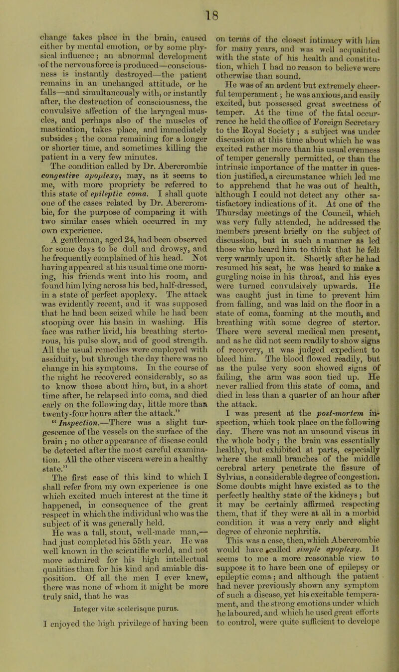 (Omngc takes place in tlie brain, caused citlior by mental emot ion, or by some phy- sical inlluencc; an abnormal development ortho nervous force is j)roduced—conscious- ness is instantly destroyed—the patient remains in an unchanged attitude, or he falls—and siimdtaneously with, or instantly after, the dostruction of consciousness, the convulsive alfection of the laryngeal mus- cles, and perhaps also of the muscles of mastication, takes place, and immediately subsides ; the coma remaining for a longer or shorter time, and sometimes killing tlie patient in a very few minutes. The condition called by Dr. Abercrombie congestive apoplexg, may, as it seems to me, with more propriety be referred to this state of epileptic coma. I shall quote one of the cases related by Dr. Abercrom- bie, for the pivrpose of comparing it with two similar cases which occurred in my own experience. A gentleman, aged 24, had been observed for some days to be dull and drowsy, and he fi’equently complained of his head. Not having appeared at his usual time one morn- ing, his friends went into his room, and found him Ijdng across his bed, half-dressed, in a state of perfect apoplexy. The attack was evidently recent, and it was supposed that he had been seized while he hud been stooping over his basin in washing. Ilis face was rather livid, his breathing sterto- rous, his pulse slow, and of good strength. All the usual remedies were employed with assiduity, but through the day there was no change in his symptoms. In the coiu’se of the night he recovered considerably, so as to know those about him, but, in a short time after, he relapsed into coma, and died early on the following day, little more than twenty-four hours after the attack.” “ Inspection.—There was a slight tur- gescence of the vessels on the surface of the brain ; no other appearance of disease could be detected after the most cai’eful examina- tion. All the other viscera were in a healthy state.” The first case of this kind to which I shall refer fi-om my own experience is one which excited much interest at the time it happened, in consequence of the gieat respeet in wluch the individsial who was the subject of it was generally held. He was a tall, stout, well-made man,— had just completed his 55th year. He was well known in the scientific world, and not more admired for his high intellectual qualities than for his kind and amiable dis- position. Of all the men I ever knew, there was none of whom it might bo more truly said, that he was Integer vitje scelerisque purus. I enjoyed the high privilege of having been on terms ot the closest intimacy with him for many years, and was well acquainted with the state of his health and constitu- tion, which 1 had no reason to believe were otherwise than sound. Ho was of an ardent but extremely cheer- ful temperament; he was anxious, and easily excited, but possessed grcjit sweetness of temper. At the time of the fatal occur- rence he held the office of Foreign Secretary to the Royal Society ; a subject was under discussion at this time about which he was excited rather more tlian his usual evenness of temper generally permitted, or than the intrinsic importance of the matter in ques- tion justified, a circumstance which led me to apprehend that he was out of health, although I coidd not detect any other sa- tisfactory indications of it. At one of the Thursday meetings of the Council, which was very fully attended, he addressed tlie members j^jresent briefly on the subject of discussion, but in such a manner as led those who heard liim to think that ho felt very warmly upon it. Shortly after he had resumed his seat, he was heard to make a gm’ghng noise m his throat, and liis eyes were turned conndsively upwards. He was caught just in time to prevent liim from faUing, and was laid on the floor in a state of coma, foaming at the mouth, and breathing with some degree of stertor. There were several medical men present, and as he did not seem readily to show signs of recoveiy, it was judged expedient to bleed hun. The blood flowed readily, but as the pulse very soon showed signs of fading, the arm was soon tied up. He never rallied from this state of coma, and died in less than a quarter of an hour after the attack. I was present at the post-mortem in- spection, wliich took place on the following day. There was not an unsoimd viscus in the whole body; the brain was essentially healthy, but exliibited at parts, especially where the small branches of the middle cerebral artery penetrate the fissure of Sylvius, a considerable degree of congestion. Some doubts might have existed as to the perfectly healthy state of the kidneys 5 but it may be certainly afllrmed respecting them, that if they were at all in a morbid condition it was a very earlj' and slight degree of clnonic nepluitis. This was a case, then, which Abercrombie would have *caUed simple apoplexy. It seems to me a more reasonable view to suppose it to have been one of cpdepsy or epdeptic coma ; and although the patient had never previously shown any symptom of such a disease, yet his excitable tempera- ment, and the strong emotions under which he laboured, and which he used great efforts to control, were (juite sutRcicnt to dcvclopc