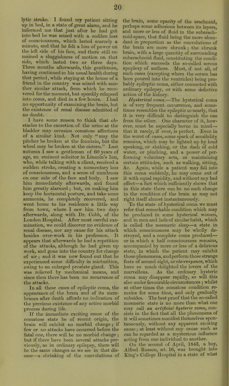 lytic stroke. I found my patient sitting uj) in bed, in a state of great ulann, and ho informed me that just after lie liad got into bed ho was seized witli a sudden loss of consciousness, whieli lusted scarcely a minute, and that ho felt a loss of power on tlie left side of liis face, and thei’e still re- mained a sluggishness of motion on that side, which lasted two or tlrree days. Three months aftei’wards, this gentleman, having continued in his usual health during that period, while staying at the house of a friend in the country was seized with ano- ther similar attaek, from which he reco- vered for the moment, but speedily relapsed into coma, and died in a few hours. I had no opportunity of examining the brain, but the existence of renal disease admitted of no doubt. I have some reason to think that ob- stacles to the excretion of the urine at the bladder may occasion comatose affections of a sunUar khid. Not only “may the pitcher be broken at the fountam, but the wheel may be broken at the cistern.” Last autumn I saw a gentleman of 60 years of age, an eminent soheitor in Lincoln’s Inn, who, while talkmg with a chent, received a sudden stroke, creatmg a momentary loss of consciousness, and a sense of numbness on one side of the face and body. I saw him immediately afterwards, and found hun greatly alarmed ; but, on making him keep the horizontal posture, and take some ammonia, he completely recovered, and went home to his residence a little way from town, where I saw him two days aftei’wards, along with Dr. Cobb, of the London Hospital. After most careful exa- mination, we could discover no evidence of renal disease, nor any cause for his attack besides over-work in his profession. It appears that aftei’wards he had a repetition of the attacks, although he had given up work, and gone into the comitry for change of air ; and it was now found out that he experienced some difficulty in micturition, owing to an enlarged prostate gland. This was relieved by mechanical means, and since then tliere has been no recui’rence of the attacks. In all these cases of epileptic coma, the appearance of the brain and of its mem- branes after death affords no indication of the previous existence of any active morbid process during life. If the immediate exciting cause of the comatose state be of recent origin, the brain will exhibit no morbid change; if few or no attacks have occurred before the fatal one, there will be no morbid change ; but if there have been several attacks pre- viously, as in orcUnary epilepsy, there will be the same changes as we see in that dis- ease—a shrinking of the convolutions of the brain, some opacity of the araclmoid, perhaps some adhesions between its layers, and more or less of fluid hi the subarach- noid space, that fluid being the more abun- dant in proportion ns the convolutions of the brain are more shrunk ; the shrunk brain, with a large quantity of' surrounding subarachnoid fluid, constituting the condi- tion which succeeds the so-called serous apoplexy of authors. Most, if not all, of such cases (excepting where the serum lias been poured into the ventricles) being pro- bably epileptic coma, either connected with ordinary epilepsy, or with some defective action of the kidney. Hysterical coma.—The hysterical coma is of very frequent occurrence, and some- times resembles the epileptic so nearly, tliat it is very diffievdt to distinguish the one from the other. One cliaracter of it, how- ever, must be especially borne in mind— that it rareljq if ever, is pei’fect. Even in the worst of cases, some spark of sensibility remains, which may be hghted up by loud speakmg, or shaking, or the dash of cold water, or pinchmg, and a power of per- forming voluntary acts, or mamtaining certain attitudes, such as walking, sitting, &c. Again, while a patient may fall mto this coma siiddenly, he may come out of it with equal rapidity, and without any bad effect—a fact which sufficiently shows tlmt in tliis state there can be no such cliange in the condition of the brain as may not right itself almost instantaneously. To the state of hysterical coma we must refer that remarkable condition which may be produced in some hysterical women, and in men and lads of sunUar habit, which is called the mesmeric sleep—a state in which consciousness may be wholly de- stroyed, and a complete coma produced— or in which a half consciousness remams, accompanied by more or less of a dehrious state, in wliich the patient may exhibit those phenomena, andperform those strange feats of second sight, or c/a(r»Oj/ance, which have so much dehghted the lovers of the marvellous. As the ordinai’y hysteric coma may disappear rapidly, so will this also under favoiu’able circumstances ; whilst at other times the comatose condition re- mains for some time, and only gradually subsides. The best proof that the so-called mesmeric state is no more than what one may call an artificial hysteric coma, con- sists in the fact that aU the phenomena of it will sometimes manifest themselves spon- taneously, without any apparent exciting cause; at least without any cause such as can be regarded as a mysterious influence acting from one individual to another. On the second of April, 1843, a boy, Alfred Eusson, tet. 16, was brought into King’s College Ho.spilal in a stale of what
