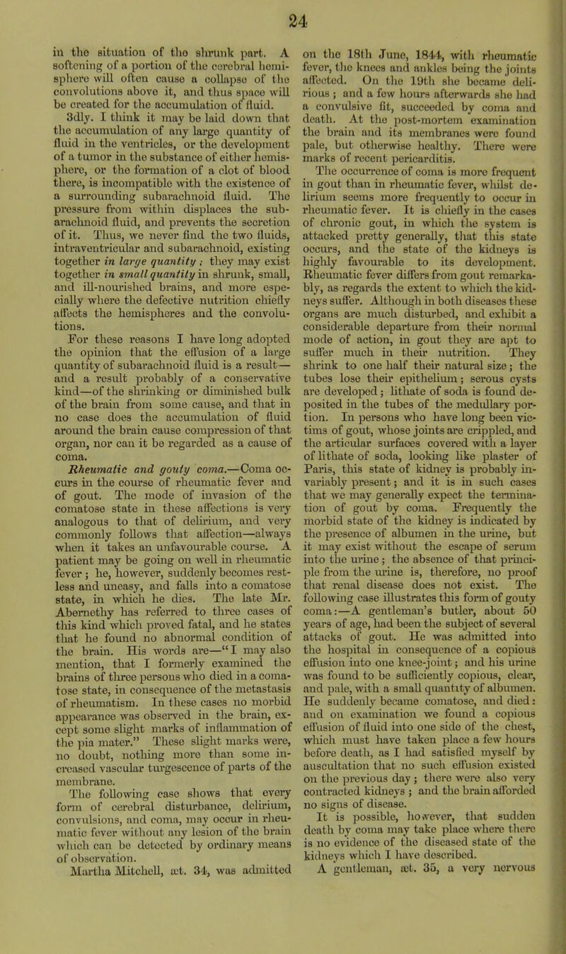 in tho situation of tlio shrunk part. A softening of a portion of tlie cerebral hemi- sphere will often cause a collapse of tho convolutions above it, and thus space will be created for the accumulation of fluid. 3dly. I think it may be laid down that the accumulation of any large quantity of fluid in the ventricles, or the development of a tumor in the substance of either hemis- phere, or tho formation of a clot of blood there, is incompatible with the existence of a surrounding subarachnoid fluid. Tho pressure from within displaces the sub- ai’achnoid fluid, and prevents tho secretion of it. Thus, we never find the two fluids, intraventricular and subarachnoid, existing together in large quantitythey may exist together in small quantity in shrunk, small, and ill-nom’ished brains, and more espe- cially where the defective nutrition chiefly affects the hemispheres and the convolu- tions. For these reasons I have long adopted the opinion that the effusion of a large quantity of subarachnoid fluid is a result— and a result probably of a conservative kind—of the shrmkiiig or dimmished bulk of the brain from some cause, and that in no case does the accumulation of fluid around the brain cause compression of that organ, nor can it be regarded as a cause of coma. Rheumatic and gouty coma.—Coma oc- curs in the course of rheumatic fever and of gout. The mode of invasion of the comatose state in these affections is very analogous to that of delii’ium, and veiy commonly follows that affection—always when it takes an unfavourable com*se. A patient may be going on well in rheumatic fever ; he, however, suddenly becomes rest- less and uneasy, and falls into a comatose state, in which he dies. The late Mr. Abemethy has refeiTed to three cases of tins kind which proved fatal, and he states that he found no abnormal condition of the brain. His words are—“ I may also mention, that I fonnerly examined the brains of tliree persons who died in a coma- tose state, in conseqiience of the metastasis of rheumatism. In these cases no morbid appearance was observed in the brain, ex- cept some slight mai’ks of inflammation of tlie pia mater.” These shght marks were, no doubt, nothing more than some in- creased vascular tm’gescence of parts of the membrane. The following case shows that every form of cerebral disturbance, delirium, convulsions, and coma, may occur in rheu- matic fever witliout any lesion of tho brain which can bo detected by ordinary means of observation. Martha Mitchell, a-t. 34, was athnitted on tho IStli June, 1844, witli rheumatic fever, tlie knees and ankles lieing the joints affected. On tho 19tli she became deli- rious ; and a few hours afterwards she liad a convulsive fit, succeeded by coma and death. At tho post-mortem examination the brain and its membranes were found pale, but otherwise healthy. There were marks of recent pericarditis. The occurrence of coma is more frequent in gout than in rheumatic fever, whilst de- lirium seems more frequently to occur in rheumatic fever. It is chiefly in the cases of chronic gout, in which the system is attacked pretty generally, tliat this state oeciu's, and the state of tho kidneys is higldy favourable to its development. Rheumatic fever differs from gout remarka- bly, as regards the extent to which the kid- neys suffer. Although in both diseases these organs are much disturbed, and exliibit a considerable departme from their normal mode of action, in gout they are apt to suffer much in thefr nutrition. They shi’ink to one half their natural size; the tubes lose thefr epithelium; serous cysts are developed; hthate of soda is found de- posited in the tubes of the medullary por- tion. In persons who have long been vic- tims of gout, whose joints are crippled, and the articular surfaces covered with a layer of lithate of soda, looking hke plaster of Paris, this state of kidney is probably in- variably present; and it is in such cases that we may generally expect the tenniua^ tion of gout by coma. Frequently the morbid state of tho kidney is indicated by the presence of albumen in the urine, but it may exist without the escape of serum into the urine; the absenee of that princi- ple from the m’ine is, therefore, no proof tliat renal disease does not exist. The foUowmg case illustrates this form of gouty coma:—A gentleman’s butler, about 50 years of age, had been the subject of several attacks of gout. He was admitted into the hospital in consequence of a copious effusion into one knee-joint; and his urine was found to be sufficiently copious, clear, and pale, with a small quantity of albumen. He suddenly became comatose, and died: and on examination we foimd a copious effusion of fluid into one side of tho chest, wliich must have taken place a few hours before death, as I had satisfied myself by auscultation that no such elfusion existed on the previous day ; there were also very contracted kidneys ; and the brain afforded no signs of disease. It is possible, however, that sudden death by coma may take place where there is no evidence of the diseased state of tlie kidneys which I have described. A gentleman, set. 35, a very nervous