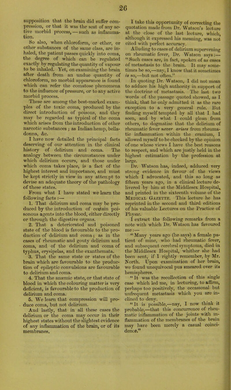 supposition tlint tlio brain did snfler com- pression, or that it was tlic scat oI‘ any ac- tive morbid process, — such as inflamma- tion. So also, when chloroform, or other, or other substanees of the same class, are in- haled, the patient passes quickly into coma, the degree of wluch can be regulated exactly by regidating the quantity of vapour to bo inhaled. Yet, on examinhig the brain after death from an undue quantity of cliloroform, no morbid appearance is found which can refer the comatose phenomena to the influence of pressure, or to any active morbid process. These are among the best-marked exam- ples of the toxic coma, pi’oduced by the direct introduction of poisons, and they may be regarded as typical of the coma which arises from the introduetion of other narcotic substances ; as Indian hemp, bella- donna, &c. I have now detailed the principal facts deserving of our attention in the clinical history of delirium and coma. Tlie analogy between the cireumstances tmder which delirium oecurs, and tliose under which coma takes place, is a fact of the highest interest and importance, and must be kept strictly in view in any attempt to devise an adequate theory of the pathology of these states. From what I have stated we learn the following facts :— 1. That dehrium and coma may be pro- duced by the introduction of centaui poi- sonous agents into the blood, either directly or through the digestive organs. 2. That a deteriorated and poisoned state of the blood is favourable to the pro- duetion of delh’iiun and coma; as in the cases of rheumatie and gouty delirium and coma, and of the delirium and coma of typhus, erysipelas, and the exanthemata. 3. That the same state or states of the brain which are favourable to the produc- tion of epileptic convulsions are favourable to dehrium and coma. 4. That the anaemic state, or that state of blood in which the colouring matter is very defieient, is favourable to the production of delirimn and coma. 6. We learn that compression will pro- duce coma, but not delirium. And lastly, that in all these cases the delirium or the coma may occur in their highest states without the slightest evidence of any inflammation of the brain, or of its membranes. I take this op)iortunity of correcting the quotation made from Dr. Watson’s lecture at the close of the last lecture, wliicli, altliough it expressed his meaning, was not cited with perfect accuracy. Alluding to cases of delirium supervening on rheumatic fever. Dr. Watson says:— “ Such cases are, in fact, spoken of as cases ol metastasis to the brain. It may some- times be so,—nay, I know that it sometimes so,—but not often.” In quoting Dr. Watson, I did not mean to adduce his high authority in support of - the doctrine of metastasis. The last two words of the passage quoted showed, as I think, that he only admitted it as the rare ‘ exception to a very general rule. But j finding myself tempted by all that I had i seen, and by what I could glean from others, to dogmatise that the dehrium of rheumatic fever never arises from rheuma- tic inflammation witliin the cranium, I allowed myself to be checked by the opinion of one whose views I have the best reasons to respect, and wliich are justly held in the highest estimation by the profession at large. Dr. Watson has, indeed, adduced very strong evidence in favour of the views which I advocated, and this so long as fifteen yeai’s ago, in a chnical lecture de- j livered by liim at the Middlesex Hospital,, | and printed m the sixteenth volume of the Medical Gazette. This lecture he has reprinted in the second and tliird editions of his valuable Lectures on the Practice of j Physic. I I extract the following remarks from a note with which Dr. Watson has favoured me:— “ Many years ago (he says) a female pa- tient of nune, who had rhemnatic fever, and subsequent cerebral symptoms, died m the Middlesex Hospital, whither she had been sent, if I rightly remember, by Mr. 5 North. IJpon examinaiion of her brain, | we found unequivocal pus smeared over its ^ hemispheres. “ It was the recollection of this single , ease which led me, in lecturing, to affirm, ; perhaps too positively, the occasional but j unfrequent metastasis wliich you are in- ; chned to deny. “ It is possible,—nay, I now think it probable,—that this concmTence of rheu- matic inflammation of the joints v ith in- i flammation of the membranes of the brain j may have been merely a easual coinci- j deuce.” ,