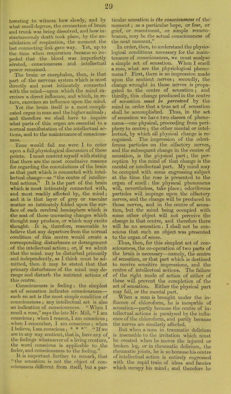 tcTCstiiig to witness how slowly, and by wlmt small degrees, the connection of brain and trunk was being dissolved, and how in- stantaneously death took place, by the an- nihilation of respiration, the moment the last connecting link gave way. Yet, up to tiro tune 'when res]riration became so im- peded that the blood was imperfectly aerated, consciousness and intellectual power remained. The brain or encephalon, then, is that part of the nervous system which is most directly and most intimately connected with tiie mind—upon wliicli the mind ex- ercises a direct influence, and which, in re- turn, exercises an influence upon the mind. Yet the brain itself is a most compli- cated organ in man and the higher animals ; and therefoi’e we shall have to inquire what parts of this organ are essential to a nomr^ manifestation of tlie intellectual ac- tions, and to the maintenance of conscious- ness. Time would fail me were I to enter ujjon a full physiological discussion of these pomts. I must content myself with stating that there are the most conclusive reasons for regardhig the convolutions of the brain as that pai’t which is connected with intel- lectual change—as “ the centre of intellec- tual actions.” It is the part of the brain which is most ultimately connected with, and most readily affected by, the mind; and it is that layer of grey or vascular matter so intricately folded upon the sur- face of each cerebral hemisphere which is the seat of those unceasing changes which thought may produce, or wliich may excite thought. It is, therefore, reasonable to beheve that any departure from the normal condition of this centre would create a coiresponding disturbance or derangement of the intellectual action; or, if wo admit that the mmd may be distmbed prunai’ily and independently, as I think must be ad- mitted, then it may be stated that that primai’y distiu'bance of the mind may de- range and disturb the nutrient actions of this centre. Consciousness is feehng: the simplest act of sensation indicates consciousness— such an act is the most smiple condition of consciousness ; any intellectual act is also an indication of consciousness. “When I smell a rose,” says the late Mr. Mill, “ I am conscious; when I reason, 1 am conscious ; when I remember, I am conscious ; when 1 beheve, I am conscious ; * * *” “If we are in any way sentient, that is, have any of the feelings whatsoever of a living creatiu’e, the word conscious is applicable to the feeler, and consciousness to the feeling.” It is important further to remark, that “the sensation is not the object of con- sciousness ditlercnt from itself, but a par- ticular sensation is the consciousness of the moment; as a particular hope, or fear, or grief, or resentment, or smiple remem- brance, may be the actual consciousness of the next moment.” In order, then, to understand the physio- logical conditions necessary for the main- tenance of consciousness, we must analyse a simple act of sensation. Wlien I smell a rose, what are the physiological pheno- mena ? Fu’st, there is an impression made upon the sentient neiwes; secondly, the change wi’ought in these nerves is propa- gated to the centre of sensation; and thirdly, this change produced in the centre of sensation must be perceived by the mind m order that a true act of sensation shall be accomplished. Thus, in the act of sensation we have two classes of pheno- mena—one physical, proceedmg from peri- phery to centre; the other mental or intel- lectual, by which idl physical change is re- cognised. The impression of the odori- ferous particles on the olfactory neiwes, and the subsequent change in the centre of sensation, is the physical part; the per- ception by the mind of that change is the mental or intellectual part. My mind may be occupied witli some engrosshig subject at the time the rose is presented to the organ of smeU : the pliysical phenomena will, nevertheless, take place; odoriferous particles wdll impinge upon the olfactoiy nerves, and the change will be produced in tliose nerves, and in the centre of sensa- tion, but the mind being occupied with some other object will not perceive the change in that centre, and therefore there will be no sensation: I shall not be con- scious that such an object was presented to the organ of sense. Thus, then, for this simplest act of con- sciousness, the co-operation of two parts of the brahi is necessary—namely, the centre of sensation, or that part wliicli is destmed to receive sensitive hnpressions, and the centre of inteUectiial actions. The failure of the right mode of action of either of these will prevent the completion of the act of sensation. Either tlie physical part may fail, or the mental pari. When a man is brought under the in- fluence of chlorofonn, he is incapable of sensation—partly because the centre of in- tellectual actions is paralysed by the influ- ence of the chloroform, ajid partly because the nerves are similarly aflected. But when a man in traumatic d(;hrium is insensible to the UTitation wliich must be created when he moves the mjured or broken leg, or m rheumatic delirium, the rlicmnatic joints, he is so because liis centre of hitellectual action is cnt.frely engrossed with the rapid train of ideas and fancies wliich occupy his nund; and therefore he