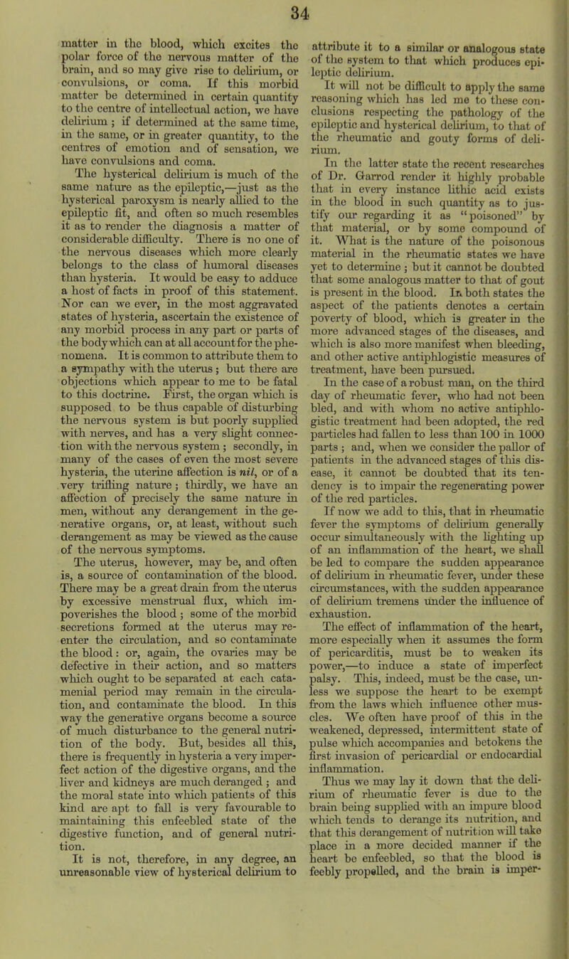 matter in the blood, which excites the polar force of the nervous matter of the brain, and so may give rise to dehrium, or convulsions, or coma. If this morbid matter be detennined in certain quantity to the centre of intellectual action, we have dehrium ; if determined at the same time, in the same, or m greater quantity, to the centres of emotion and of sensation, wo have convidsions and coma. The hysterical dehrium is much of the same nature as the epileptic,—just as the hysterical paroxysm is nearly allied to the epileptic fit, and often so much resembles it as to render the diagnosis a matter of considerable difficulty. There is no one of the nervous diseases which more clearly belongs to the class of humoral diseases than hysteria. It woidd be easy to adduce a host of facts in proof of this statement. Nor can we ever, in the most aggravated states of hysteria, ascertain the existence of any morbid process in any part or parts of the body which can at ah account for the phe- nomena. It is common to attribute them to a sympathy with the uterus; but there are objections which appear to me to be fatal to this doctrine. I^st, the organ which is supposed to be thus capable of disturbing the nervous system is but poorly supphed with nerves, and has a very shght connec- tion with the nervous system; secondly, in many of the cases of even the most severe hysteria, the uterine affection is nil, or of a very trilling nature; thirdly, we have an afiection of precisely the same nature in men, without any derangement in the ge- nerative organs, or, at least, without such derangement as may be viewed as the cause of the nervous symptoms. The uterus, however, may be, and often is, a source of contamination of the blood. There may be a great drain from the uterus by excessive menstrual flux, which im- poverishes the blood ; some of the morbid secretions formed at the uterus may re- enter the circulation, and so contaminate the blood: or, again, the ovaries may be defective in then* action, and so matters which ought to be separated at each cata- menial period may remain in the circula- tion, and contaminate the blood. In this way the generative organs become a source of much disturbance to the general nutri- tion of the body. But, besides all tliis, there is frequently in hysteria a very imper- fect action of the digestive organs, and the liver and kidneys are much deranged ; and the moral state into winch patients of this kind are apt to fall is very favourable to maintaining this enfeebled state of the digestive fimction, and of general nutri- tion. It is not, therefore, in any degree, an unreasonable view of hysterical delirium to attribute it to a similar or analogous state of the system to tliat which produces epi- leptic dehrium. It will not be difficult to apply the same reasoning wliich lias led me to these con- clusions respecting the pathology of the epileptic and hysterical delirium, to that of the rheumatic and gouty forms of deh- rium. In the latter state the recent researches of Dr. Garrod render it highly probable that in every instance hthic acid exists in the blood in such quantity as to jus- tify our regarding it as “poisoned” by that material, or by some compound of it. Wliat is the nature of the poisonous material in the rhe\unatic states we have yet to determine ; but it cannot be doubted that some analogous matter to that of gout is present in the blood. In both states the aspect of the patients denotes a certain poverty of blood, which is greater in the more advanced stages of the diseases, and which is also more manifest when bleeding, and other active antiphlogistic measures of treatment, have been pursued. In the case of a robust man, on the third day of rheiunatic fever, who had not been bled, and with whom no active antiphlo- gistic treatment had been adopted, the red particles had fallen to less than 100 in 1000 parts ; and, when we consider the paUor of patients m the advanced stages of this dis- ease, it cannot be doubted that its ten- dency is to impair the regenerating power of the red particles. If now we add to this, that in rheumatic fever the symptoms of delirium generally occm’ simultaneously with the lighting up of an inflammation of the heart, we shall be led to compare the sudden appearance of delirium in rheumatic fever, under these circmnstances, with the sudden appearance of delii’ium tremens xmder the influence of exhaustion. The effect of inflammation of the heart, more especially when it assmnes the form of pericarditis, must be to weaken its power,—to induce a state of imperfect palsy. Tills, indeed, must be the case, mi- less we suppose the heart to be exempt from the laws which influence other mus- cles. We often have proof of tliis in the weakened, depressed, intermittent state of pulse which accompanies and betokens the first invasion of pericardial or endocardial inflammation. Thus we may lay it down that the deh- rimn of rheumatic fever is duo to the brain being supphed with an impure blood which tends to derange its nutrition, and that this derangement of nutrition will take place in a more decided manner if the heart be enfeebled, so that the blood is feebly propeUod, and the brain is imper- I \ { t I j ;