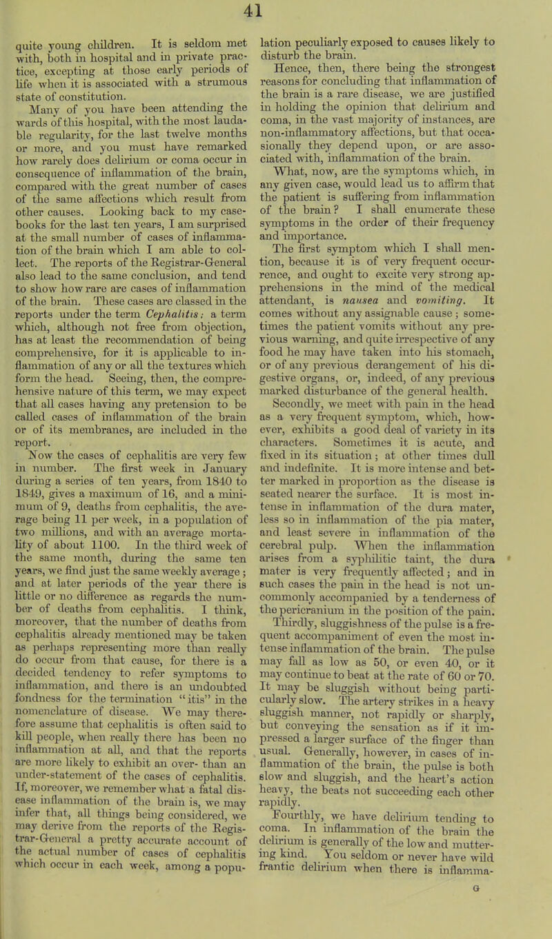 quite young cliildren. It is seldom met with, both in hospital and in private prac- tice, excepting at those esirly periods of life when it is associated with a strumous state of constitution. Many of you have been attending the wards of this liospital, with the most lauda- ble regularity, for the last twelve months or more, and you must have remarked how rarely does delirium or coma occur in consequence of inflammation of the brain, compai’ed vdth the great number of oases of the same affections which result from other causes. Looking back to my case- books for the last ten years, I am surprised at the small number of cases of inflamma- tion of the brain which I am able to col- lect. The reports of tire Registrar-General also lead to the same conclusion, and tend to show how rare are cases of inflammation of the brain. These cases are classed in the reports uirder the term Cephalitis: a tenn which, although not free from objection, has at least the recommendation of being comprehensive, for it is apphcable to in- flammation of any or all the textures which form the head. Seeing, then, the compre- hensive nature of this tenn, we may expect that all cases having any pretension to bo called cases of inflammation of the brain or of its membranes, ai’e iircluded in the report. Now the cases of cephalitis are veiy few in number. The first week in January dm-ing a series of ten years, from 1840 to 1849, gives a maximum of 16, and a mini- mum of 9, deaths from cephalitis, the ave- rage being 11 2)er week, in a population of two mfllions, and with an average morta- lity of about 1100. In the tliird week of tlie same month, during the same ten years, we find just the same weekly average; and at later periods of the year there is little or no difference as regards the num- ber of deaths fi’om cephalitis. I think, moreover, that the number of deaths from cephalitis already mentioned may be taken as perhaps representing more than reaUy do occur li’om that cause, for there is a decided tendency to refer sjnnptoms to inflammation, and there is an undoubted fondness for the teraiination “ itis” in the nomenclature of disease. We may there- fore assume that cephalitis is often said to kill people, when reaUy there has been no inflammation at all, and that the reports are more likely to exhibit an over- than an under-statement of tlie cases of cephalitis. If, moreover, we remember wliat a fatal dis- ease inflammation of the brain is, we may infer that, all things being considered, we may derive from the reports of the Regis- trar-General a pretty accurate account of the actual number of cases of cephalitis which occur in each week, among a popu- lation peculiarly exposed to causes likely to disturb the brain. Hence, then, there bemg the strongest reasons for concluding that inflammation of the brain is a rai-e disease, we ai’e justified in holding the opinion that deliriiun and coma, in the vast majority of instances, are non-inflammatory affections, but that occa- sionally they depend upon, or are asso- ciated with, inflammation of the brain. What, now, are the symptoms which, in any given case, would lead us to afiirm that the patient is suffering from inflammation of the brain? I shall enumerate these symptoms in the order of their frequency and importance. The first symptom which I shall men- tion, because it is of very frequent occur- rence, and ought to excite very strong ap- prehensions in the mind of the medical attendant, is nausea and vomiting. It comes without any assignable cause ; some- times the patient vomits without any pre- vious warning, and qxdte UTCspective of any food he may have taken into his stomach, or of any previous derangement of his di- gestive organs, or, indeed, of any previous marked disturbance of the general health. Secondly, we meet witli pain in the head as a very frequent sjanptom, which, how- ever, exhibits a good deal of variety in its characters. Sometimes it is acute, and fixed in its situation; at other times dull and indefinite. It is more intense and bet- ter marked in proportion as the disease is seated nearer the surface. It is most in- tense in inflammation of the dura mater, less so in inflammation of the pia mater, and least severe in inflammation of tlie cerebral pulp. AVlien the mflammation ai’ises from a sy|ihihtic taint, the diua mater is very frequently affected; and in such cases tlie pain in the head is not un- commonly accompanied by a tenderness of the pericranimn in the position of the pain. Thirdly, sluggislmess of the pulse is a fre- quent accompaniment of even the most in- tense inflammation of the brain. The pulse may fall as low as 50, or even 40, or it may continue to beat at the rate of 60 or 70. It may be sluggish without being parti- cularly slow. The artery strikes in a heavy manner, not rapidly or sharply, but conveying the sensation as if it im- pressed a larger surface of the finger than usual. Generally, however, in cases of in- flammation of the brain, the pulse is both slow and sluggish, and the heart’s action heavy, the beats not succeeding each other rapidly. Fourthly, we have delirium tending to coma. In inflammation of the brain the delirimn is generally of the low and mutter- ing kind. You seldom or never have wild frantic delirium when there is inflamma- G