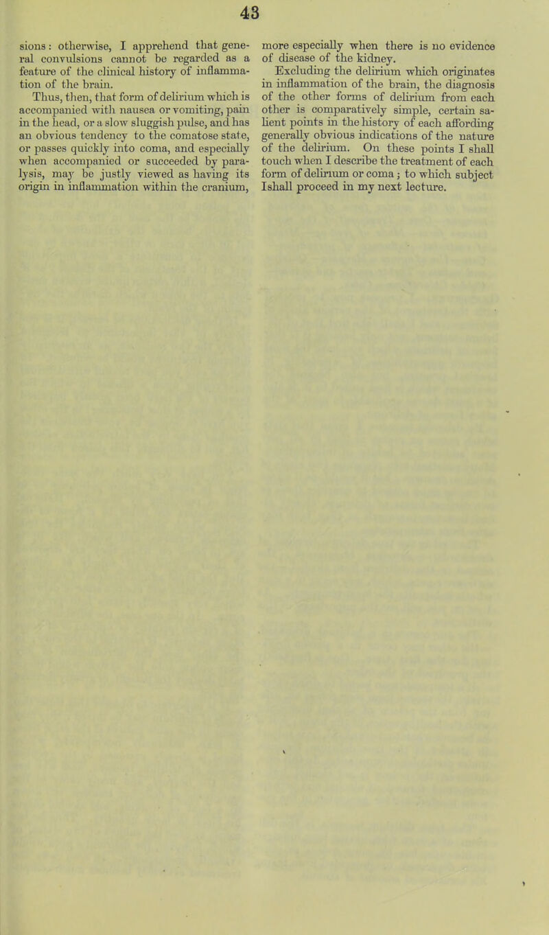 sions: othei’wise, I apprehend that gene- ral convulsions cannot be regarded as a feature of the clinical history of inflamma- tion of the brain. Thus, then, that form of dehrium which is accompanied witli nausea or vomiting, pain in the head, or a slow sluggish pidse, and has an obvious tendency to the comatose state, or passes quickly into coma, and especially when accompanied or succeeded by pai’a- lysis, may be justly viewed as having its origin in inflammation within the cranium. more especially when there is no evidence of disease of the kidney. Excluding the delirium which originates in inflammation of the brain, the diagnosis of the other fonns of delirium from each other is comparatively simple, certain sa- lient points in the history of each afibrding generally obvious indications of the nature of the delu’ium. On these points I shall touch when I describe the treatment of each form of delirium or coma; to which subject Ishall proceed in my next lecture.