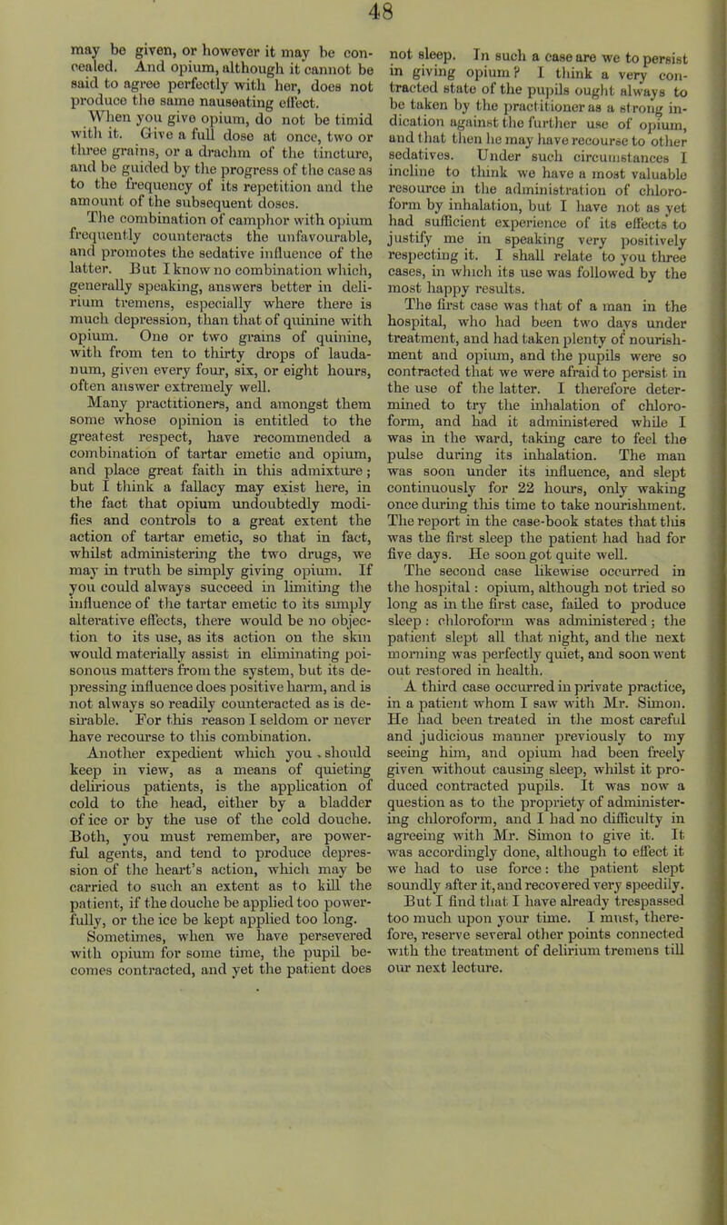 may be given, or liowevor it may be con- cealed. And opium, although it cannot be said to agree perfectly with her, does not produce the same nauseating ellect. When you give opium, do not be timid witli it. Give a full dose at once, two or tlu’ee grains, or a draclira of the tincture, and be guided by tlie progress of tlie case as to the frequency of its repetition and the amount of the subsequent doses. Tlie combination of camphor with opium frequently counteracts the unfavourable, and promotes the sedative influence of the latter. But I know no combination which, generally speaking, answers better in deli- rium tremens, especially where there is much depression, than that of quinine with opium. One or two grains of quinine, with from ten to thirty drops of lauda- num, given every four, six, or eight hours, often answer extremely well. Many practitioners, and amongst them some whose opinion is entitled to the greatest respect, have recommended a combination of tartar emetic and opium, and place great faith in this admixture; but I think a fallacy may exist here, in the fact that opium imdoubtedly modi- fies and controls to a great extent the action of tartar emetic, so that in fact, whilst administering the two drugs, we may in truth be simply giving opium. If you could always succeed in limiting tlie influence of the tartar emetic to its simply alterative effects, there would be no objec- tion to its use, as its action on the skin would materially assist in eliminating poi- sonous matters from the system, but its de- pressing influence does positive harm, and is not always so readily counteracted as is de- su’able. For this reason I seldom or never have recourse to this combination. Another expedient which you . should keep in view, as a means of quieting delirious patients, is the apphcation of cold to the head, either by a bladder of ice or by the use of the cold douche. Both, you must remember, are power- ful agents, and tend to produce depres- sion of the heart’s action, which may be carried to such an extent as to kill the patient, if the douche be applied too power- fidly, or the ice be kept applied too long. Sometimes, when we have persevered with opium for some time, the pupil be- comes contracted, and yet the patient does not sleep. In such a ease are we to persist in giving opium ? I think a very con- tracted state of the pujiils ought always to be taken by the practitioner as a sf rong in- dication against the further use of opium, and that then he may have recourse to other sedatives. Under such circumstances I incline to think we have a most valuable resource m the administration of chloro- form by inhalation, but I have not as yet had sufficient experience of its effects' to justify mo in speaking very positively respecting it. I shall relate to you three cases, in which its use was followed by the most happy results. The first case was that of a man in the hospital, who had been two days under treatment, and had taken plenty of nourish- ment and opimn, and the pupils were so contracted that we were afraid to persist in the use of the latter. I therefore deter- mined to try the inhalation of chloro- form, and had it administered while I was in the ward, taking care to feel the pulse during its inhalation. The man was soon under its influence, and slept continuously for 22 hours, only waking once durmg tliis time to take nourishment. The report in the case-book states that tliis was the first sleeji the patient had had for five days. He soon got quite well. The second case likewise occurred in the hospital: opium, although not tried so long as in the first case, failed to produce sleep : chloroform was administered; the patient slept all that night, and the next morning was perfectly quiet, and soon went out restored in health. A third case occurred in private practice, in a patient whom I saw with Mr. Sunon. He had been treated in the most carefid and judicious manner previously to my seeing him, and opium had been freely given without causing sleep, whilst it pro- duced contracted pupils. It was now a question as to the propriety of administer- ing chloroform, and I had no difficidty in agreeing with Mr. Simon to give it. It was accordingly done, although to effect it we had to use force: the patient slept soundly after it, and recovered very speedily. But I find that I have already trespassed too much upon your time. I must, there- foi’e, reserve several other points connected with the treatment of delirium tremens till our next lecture.
