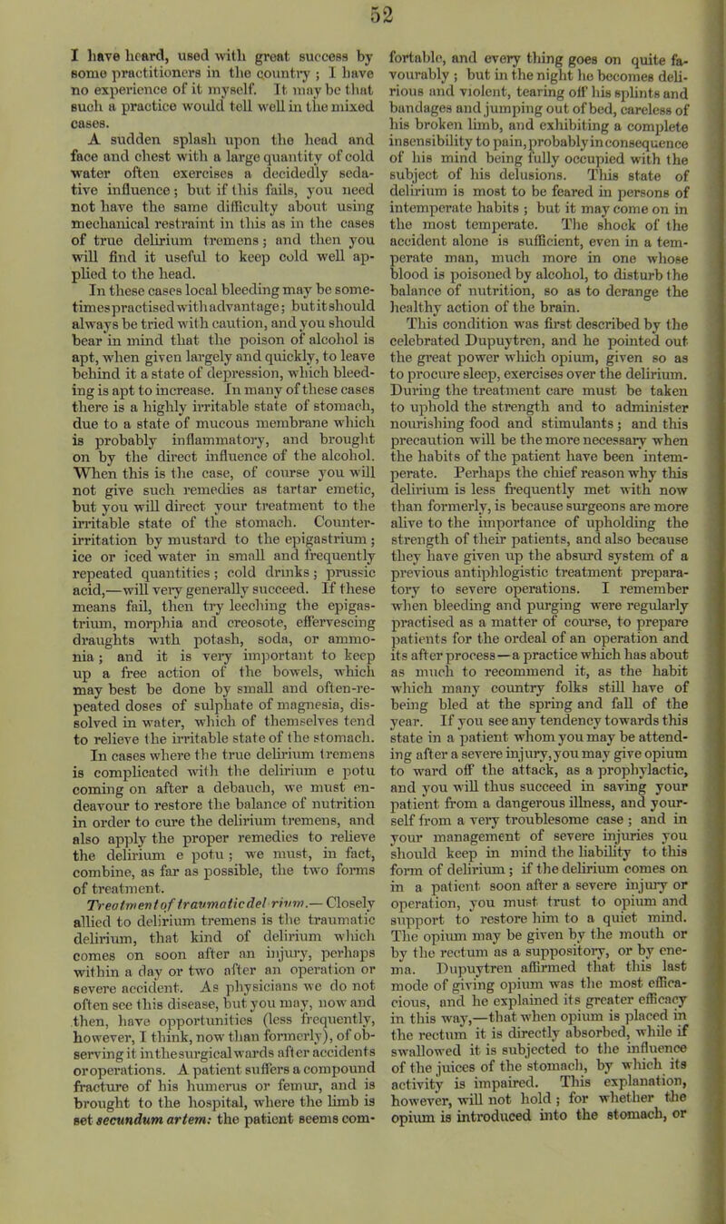 I liave heard, used with great success by some practitioners in the counti’y ; 1 have no experience of it myself. It may be tliat such a practice w'ould tell well in the mixed cases. A sudden splash upon the head and face and chest with a large quantity of eold water often exercises a decidedly seda- tive influence ; but if this fails, you need not have the same difficulty about using mechanical restraint in this as in the cases of true delirium tremens; and then you will find it useful to keep cold well ap- phed to the head. In these cases local bleeding may be some- timespractised with advantage; butitshould always be tried with caution, and you shoidd bear in mind that the poison of alcohol is apt, when given lai’gely and quickly, to leave behind it a state of depression, which bleed- ing is apt to increase. In many of these cases there is a highly irritable state of stomach, due to a state of mucous membrane which is probably inflammatory, and brought on by the direct influence of the alcohol. When this is the case, of eoiirse you will not give such remedies as tartar emetic, but you will direct your treatment to the irritable state of the stomach. Coiuiter- irritation by mustard to the epigastrium; ice or iced water in small and frequently repeated quantities; cold drinks; prussic acid,—will veiy generally succeed. If these means fail, then try leeching the epigas- trium, morphia and creosote, effervescing draughts with potash, soda, or ammo- nia ; and it is veiy im}5ortant to keep up a free action of the bowels, which may best be done by small and often-re- peated doses of sidphate of magnesia, dis- solved in water, which of themselves tend to relieve the irritable state of the stomach. In cases where the true dehrium tremens is complicated with the delirium e potu coming on after a debauch, we must en- deavour to restore the balance of nutrition in order to cure the delirium tremens, and also ap]ily the proper remedies to reheve the delh-ium e potu ; we must, in fact, combine, as far as possible, the two forms of treatment. Treatment of traumatic del rivm.— Closely allied to delirium tremens is the traumatic delirium, that kind of delirium wliich comes on soon after an injury, perhaps within a day or two after an operation or severe accident. As physicians we do not often see this disease, but you may, now and then, have opportunities (less frequently, however, I think, now than formerly), of ob- serving it inthesurgicalwards after accidents oroperations. A patient suffers a compound fracture of his humerus or femur, and is brought to the hospital, where the limb is set secundum artem; the patient seems com- fortable, and every thing goes on quite fa- vourably ; but in the night he becomes deh- rious and violent, tearing off his splints and bandages and jumping out of bed, careless of his broken limb, and exhibiting a complete insensibility to pain, probably in consequence of his mind being fully occupied with the subject of his delusions. Tliis state of delirium is most to be feared in persons of intemperate habits ; but it may come on in the most temperate. The shock of the accident alone is sufficient, even in a tem- perate man, much more in one whose blood is poisoned by alcohol, to disturb fhe balance of nutrition, so as to derange the healthy action of the brain. This condition was first described by the celebrated Dupuytren, and he pomted out the great power which opium, given so as to procure sleep, exercises over the delirium. During the treatment care must be taken to uphold the strength and to administer nourishing food and stimulants ; and this precaution will be the more necessary when the habits of the patient have been intem- perate. Perhaps the chief reason why this delirium is less frequently met with now than formerly, is because surgeons are more ahve to the importance of upholding the strength of their patients, and also because they have given up the absurd system of a previous antiphlogistic treatment prepara- tory to severe operations. I remember w'hen bleeding and purging were regularly practised as a matter of course, to prepare patients for the ordeal of an operation and its after process—a practice wliich has about as much to recommend it, as the habit which many coimtry folks still have of i being bled at the spring and fall of the year. If you see any tendency towards this state in a patient whom you may be attend- ing after a severe injury,you may give opium to ward off the attack, as a prophylactic, and you will thus succeed in saving your patient from a dangerous illness, and your- self from a veiy troublesome case ; and in your management of severe injuries you should keep in mind the liabihty to this form of delirium; if the deliriiun comes on in a patient soon after a severe injury or operation, you must trust to opium and , support to restore him to a quiet mind. | The opium may be given by the mouth or ^ by the rectum as a suppository, or by ene- ma. Dupuytren affirmed that this last i mode of giving opium was the most effica- ( cious, and he explained its greater efficacy j in this way,—that when opium is placed in t the rectum it is directly absorbed, while if swallowed it is subjected to the influence ' of the juices of the stomach, by which its ; activity is impaired. This explanation, | however, will not hold; for whether the | opiiun is introduced into the stomach, or f