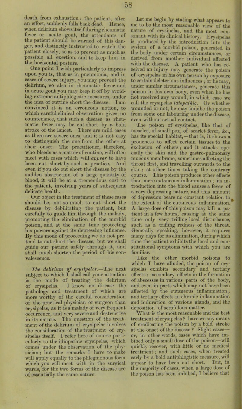 death from exhaustion : the patient, after an effort, suddenly fulls back dead. Hence, when deliriiun shows itself during rl leuinatie fever or acute gout, the attendants of the patient should be warned of this dan- ger, and distinctly instructed to watch the patient closely, so as to prevent as much as possible all exertion, and to keep hun in the horizontal postm-e. One point I wish particidarly to impress upon you is, that as in pneumouia, and in cases of severe injury, you may prevent tlie delirium, so also in rlieuraatic fever and in acute gout you may keep it off by avoid- ing extreme antiphlogistic measures, mider the idea of cutting short the disease. I am convinced it is an erroneous notion, to which careful clinical obseiwation gives no countenance, that such a disease as rheu- matic fever may be cut short by a bold stroke of the lancet. There are mild cases as there are severe ones, and it is not easy to distinguish the one from the other at their onset. The practitioner, therefore, who bleeds as a matter of routine, will often meet with cases winch will appear to have been cut short by such a practice. And even if you do cut short the disease by the sudden abstraction of a large quantity of blood, it will be at a tremendous cost to the patient, involving years of subsequent delicate health. Our object in the treatment of these cases shovdd be, not so much to cut short the disease by debditatiug the patient, but carefully to guide him tlmough the malady, promoting the elinoination of the morbid poison, and at the same time protecting his powers against its depressing influence. By this mode of proceedmg we do not pre- tend to cut short the disease, but we shall guide our patient safely tlu’ough it, and shall much shorten the period of his con- valescence. The delirium of erysipelas.—The next subject to wliich I shall call yom- attention is the mode of treating the delirium of erysipelas. I know no disease the pathology and treatment of which are more worthy of the carefid consideration of the practical physician or surgeon than erysipelas, as it is a malady of very frequeiit occurrence, and very severe and destructive in its nature. The question of the treat- ment of the delirium of erysipelas involves the consideration of the treatment of ery- sipelas itself. I refer here of course parti- cidarly to the idiopathic erysipelas, which comes under the obseiwation of the phy- sician ; but the remarks I have to make will apply equally to the phlegmonous fonn which you will meet with in the surgical wards, for the two forms of the disease arc of essentially the same natm’C. Let mo begin by stating what appears to me to be the most reasonable view of the nature of ei^sipelas, and the most con- sonant with its clinical liistorj\ Erysipelas is produced by the introduction into tlie system of a morbid poison, generated in the body under certain circmnstances, or derived from another individual affected with the disease. A patient who has re- ' ceived an injury may generate the poison of erysipelas in his own person by exposure to certain deleterious influences j or he may, under similar circumstances, generate this poison in liis own body, even when he has not received any womid, in which case we j call the erysipelas idiopalhic. Or whether ■ wounded or not, he may imbibe the poison , from some one labouring under the disease, , even without actual contact. ' The poison of erysipelas, like that of measles, of small-pox, of scarlet fever, &c., has its special habitat,—that is, it shows a ' proneness to affect certain tissues to the exclusion of others; and it attacks spe- cially the skin and the gastro-pulmonary mucous membrane, sometimes affecting the throat first, and travelling outwards to the skin; at other times taking the contrary course. This poison produces other effects than mere cutaneous inflammation; its in- troduction into the blood causes a fever of a very depressing nature, and this amount of depression bears no constant relation to^ , the extent of the cutaneous inflammation, i A large dose of this poison may kiU a pa- tient in a few hom's, causing at the same time only very trifling local disturbance, such as a trifling redness of the tliroat. Generally speaking, however, it requires many days for its elimination, during which time the patient exhibits the local and con- stitutional symptoms with wliich you are familiar. ; Like the other morbid poisons to which I have alluded, the poison of ery- sipelas exhibits secondary and tertiary eflects : secondary eflects in the formation of abscesses in various parts of the body, and even in parts wliich may not have been affected by the cutaneous inflammation; and tertiary effects in clironic inflammation and induration of vai-ious glands, and the deposition of scrofulous matter. What is the most reasonable and the best treatment of erysipelas ? have we any moans of eradicating the poison by a bold stroke at the onset of the disease ? Shght cases— or, in other words, cases which have im- bibed only a small dose of the iioison—will quickly recover, with httle or no medical treatnient; and such cases, when treated early by a bold antiphlogistic measure, will appear to have been cut short. But, in the majority of cases, when a lai'gc dose of t he poison has been mibibed, I believe that ;
