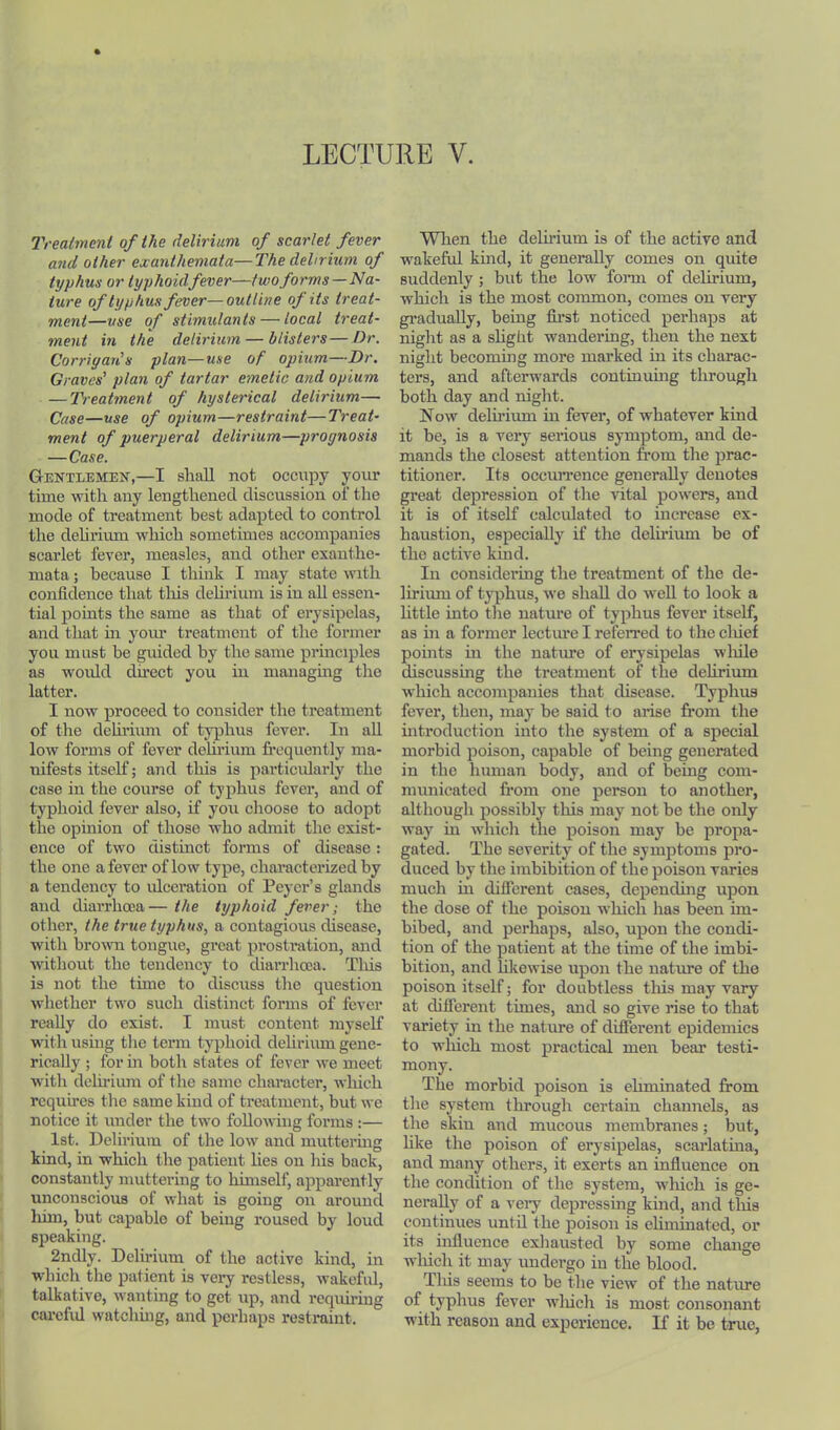 7'reatmcnt of the delirium of scarlet fever and other exanthemata—The dehrium of typhus or typhoidfever—two forms —Na- ture of typhus fever—outline of its treat- ment—use of stimulants — local treat- ment in the delirium — blisters—Dr. Corrigan's plan—use of opium—Dr. Graves' plan of tartar emetic and opium — Treatment of hystei-ical delirium—■ Case—use of opium—restraint—Treat- ment of puerperal delirium—prognosis — Case. Gentlemen,—I shall not occupy your time with any lengthened discussion of the mode of treatment best adapted to control the dehrium which sometimes accompanies scarlet fever, measles, aird other exanthe- mata ; because I think I may state with confidence that tliis dehrium is in ah essen- tial points the same as that of erysipelas, and that m yom* treatment of the former you must be guided by the same principles as would direct you in managing tlie latter. I now proceed to consider the treatment of the dehi’ium of typhus fever. In ah low forms of fever dehrium frequently ma- nifests itself; and tliis is particidarly the case in the course of typhus fever, and of typhoid fever also, if you choose to adopt the opinion of those who admit the exist- ence of two distinct forms of disease : the one a fever of low type, characterized by a tendency to idcoration of Peycr’s glands and diarrhoea— the typhoid fever; the other, the true typhus, a contagious disease, with broMTi tongue, great prostration, and without the tendency to diarrhoea. Tliis is not the time to discuss the question whether two such distinct forms of fever really do exist. I must content myself with using the term typhoid delirium gene- rieally ; for in both states of fever we meet with delii’ium of the same character, which requires the same kind of treatment, but we notice it under the two following forms :— 1st. Delirium of the low and mutteruig kind, in which the patient lies on his back, constantly muttering to himself, apparently unconscious of what is going on around liim, but capable of being roused by loud speaking. 2ndly. Delirium of the active kind, in which the patient is very restless, wakeful, talkative, wanting to get up, and requiring carcfid watching, and perhaps restraint. When the delirium is of the active and wakeful kind, it generally comes on quite suddenly ; but the low fonn of delirium, which is the most common, comes ou very gi’aduaUy, being fii’st noticed perhaps at night as a shght wandering, then the next night becoming more marked in its charac- ters, and afterwards continumg through both day and night. Now delirium in fever, of whatever kind it be, is a very serious symptom, and de- mands the closest attention from the prac- titioner. Its occiuTcnce generally denotes great depression of the vital powers, and it is of itself caleulated to increase ex- haustion, especially if the delirium be of the active kmd. In considering the treatment of the de- lirimu of tjqihus, we shall do well to look a httle into the nature of typhus fever itself, as in a former lecture I referred to the cliief points in the nature of erysipelas wliile discussing the treatment of the delirium which accompanies that disease. Typhus fever, then, may be said to arise from the introduction into the system of a siiecial morbid poison, capable of being generated in the human body, and of being com- municated from one person to another, although possibly this may not be the only way in which the poison may be propa- gated. The severity of the symptoms pro- duced by the imbibition of the poison varies much in dilTerent cases, depending upon the dose of the poison which has been im- bibed, and perhaps, also, upon the condi- tion of the patient at the time of the imbi- bition, and likewise upon the nature of the poison itself; for doubtless this may vary at difierent times, and so give rise to that variety in the nature of different epidemics to wliich most practical men bear testi- mony. The morbid poison is eliminated from the system through certain channels, as the skin and mucous membranes; but, like the poison of erysipelas, scarlatina, and many others, it exerts an influence on the condition of the system, wliich is ge- nerally of a veiy depressing kmd, and this continues until the poison is ehmuiatcd, or its influence exhausted by some change wluch it may undergo in the blood. This seems to be the view of the nature of typhus fever wliich is most consonant with reason and experience. If it be true,