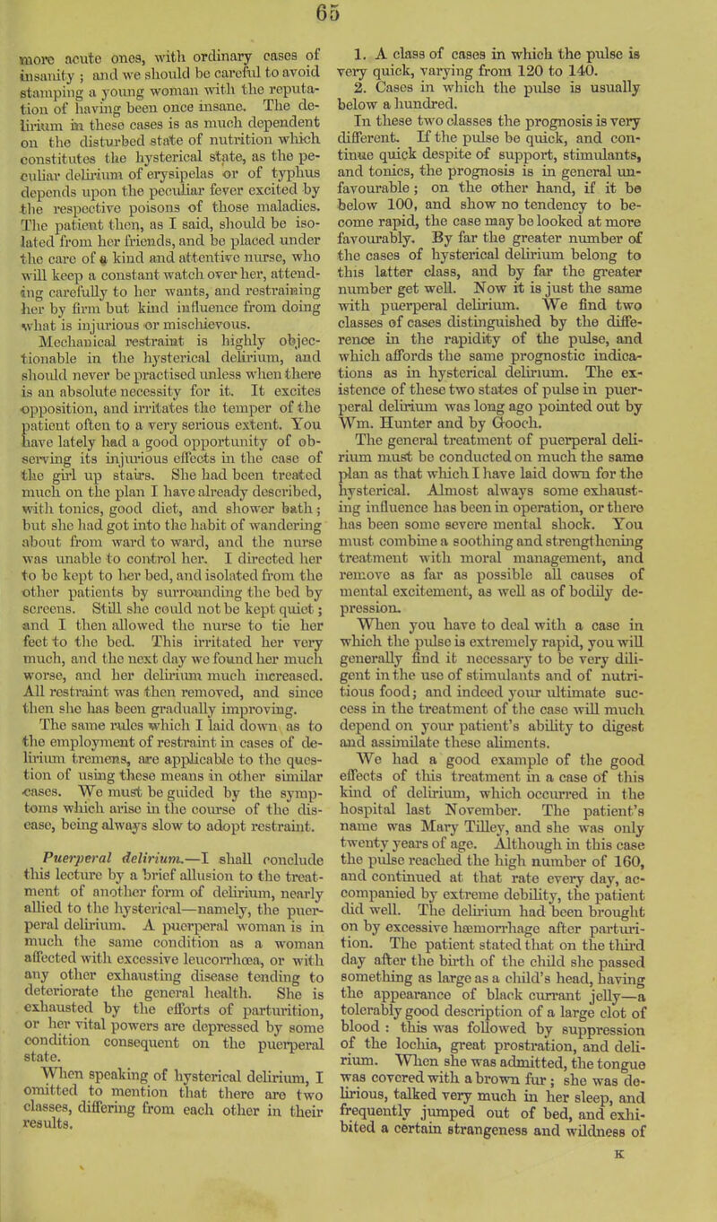 nioTO acute ones, witli ordinary cases of insanity ; aJid we should be careful to avoid stiunping a young woman with the reputa- tion of having been once insane. The de- lirium isi these cases is as much dependent on the disturbed state of nutrition wliich constitutes the hysterical state, as the pe- cuhar delirium of erysipelas or of typhus depends upon the pcouliar fever excited by the respective poisons of those maladies. The patient then, as I said, should be iso- lated from her friends, and be placed under the care of a kind and attentive nurse, who will keep a constant watch over her, attend- ing carefully to her wants, and restraining her by firm but kmd influence from doing what is injurious or miscliievous. Mechanical restraint is highly objec- tionable in the hysterical delirium, and should never be practised imless when there is an absolute necessity for it. It excites opposition, and irritates the temper of the Eatient ofteii to a very serious extent. You ave lately had a good opportunity of ob- seiwing its injruaous eflects in the case of the gfrl up stairs. She had been treated much on the plan I have already desci’ibed, with tonics, good diet, and shower bath; but she had got into the habit of wandering about from ward to ward, and the nurse was unable to control her. I directed her to be kept to her bed, and isolated from the other patients by surrounding the bed by screens. Still she could not be kept quiet; and I then allowed the nurse to tie her feet to the bed. This irritated her very much, and the next day we found her much worse, and her delfriimr much increased. All restraint was then removed, and smee then she has been gradually improving. The same rides which I laid down as to the employment of restraint in cases of de- liniun tremens, arc applicable to the ques- tion of using these means in other similar cases. We must be guided by the symp- toms which arise m the course of the dis- ease, being always slow to adopt restraint. Puerperal delirium.—I shall conclude this lecture by a brief allusion to the treat- ment of another form of delirium, nearly allied to the hysterical—namely, the puer- peral deliriiun. A puerperal woman is in much the same condition as a woman aflected with excessive leucon'hoea, or with any other exhausting disease tending to deteriorate the general health. She is exhausted by the efforts of parturition, or her vital powers are depressed by some condition consequent on the pucmei'al state. ^ ^ When speaking of hysterical deliriiun, I omitted to mention that there are two classes, differing from each other in their results. 1. A class of cases in which the pulse is veiy quick, varying from 120 to 140. 2. Cases in which the pidse is usually below a hundred. In these two classes the prognosis is very different. If the pulse bo quick, and con- tinue quick despite of support, stimidants, and tonics, the prognosis is in general un- favourable ; on the other hand, if it bo below 100, and show no tendency to be- come rapid, the case may be looked at more favourably. By far the greater number of the cases of hysterical delirium belong to this latter class, and by far the greater number get well. Now it is just the same with puerperal delirimn. We find two classes of cases distinguished by the diffe- rence in the rapidity of the pulse, and which affords the same prognostic indica- tions as in hysterical delirium. The ex- istence of these two states of pulse in puer- peral delirium was long ago pointed out by Wm. Hunter and by Hooch. The general treatment of puerperal deli- rium must be conducted on much the same plan as that wliich I have laid down for the hysterical. Almost always some exliaust- ing influence has been in operation, or there has been some severe mental shock. You must combmea soothing and strengthening treatment with moral management, and remove as far as possible all causes of mental excitement, as well as of bodily de- pression. When you have to deal with a case in which the pidse is extremely rapid, you will generally find it necessary to be very dili- gent in the use of stimulants and of nutri- tious food; and indeed your idtimate suc- cess in the treatment of the case will much depend on your patient’s abdity to digest and asshnilatc these aliments. AVc had a good example of the good effects of tills treatment in a case of this kind of delirium, which occurred m the hospital last November. The patient’s name was Mary Tilley, and she was only twenty years of age. Although in this case the pidse reached the high number of 160, and continued at that rate every day, ac- companied by exti’eme debihty, the patient did well. The delfrimn had been brought on by excessive hsemon’liage after partiud- tion. The patient stated that on the tim’d day after the bfrtli of the cliild she passed something as large as a chdd’s head, having the appearance of black cun’ant jeUy—a tolerably good description of a large clot of blood : this was followed by suppression of the locliia, gi-eat prostration, and deli- rium. Wlien she was admitted, the tongue was covered with a brown fur ; she was de- lirious, talked very much in her sleep, and frequently jumped out of bed, and exhi- bited a certain strangeness and wildness of K