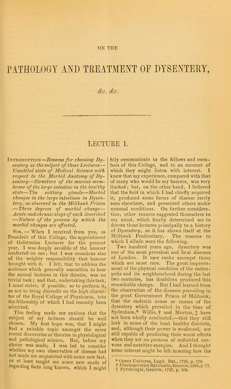 PATHOLOGY AND TREATMENT OF DYSENTERY, &c. &c. LECTUEE I. Introduction—Reasons for choosing Dy- sentery as the subject of these Lectures— Unsettled state of Medical Science with respect to the Morbid Anatomy of Dy- sentery—Structure of the mucous mem- brane of the large intestine in the healthy state—The solitary glands—Morbid changes in the large intestines in Dysen- tery, as observed in the Millbank Prison —Three degrees of morbid change— Acute and chronic stage of each described —Nature of the process by which the morbid changes are effected. Sir,—When 1 received from you, as President of this College, the appointment of Gulstonian Lecturer for the present year, I was deeply sensible of the honour conferred on me; but I was conscious also of the weighty responsibility that honour brought with it. I felt, that to address the audience which generally assembles to hear the annual lectures in this theatre, was no trivial task ; and that, undertaking this task, I must strive, if possible, so to perform it, as not to bring discredit on the high charac- ter of the Royal College of Physicians, into the fellowship of which 1 had recently been admitted. This feeling made me anxious that the subject of my lectures should be well chosen. My first hope was, that I might find a suitable topic amongst the more recent discoveries or theories in physiological and pathological science. But, before my choice was made, I was led to consider whether my own observation of disease had not made me acquainted with some new fact, or at least taught me some new mode of regarding facts long known, which I might fitly communicate to the fellows and mem- bers of this College, and to an account of which they might listen with interest. I knew that my experience, compared with that of many who would be my hearers, was very limited ; but, on the other hand, I believed that the field in which I had chiefly acquired it, produced some forms of disease rarely seen elsewhere, and presented others under unusual conditions. On further considera- tion, other reasons suggested themselves to my mind, which finally determined me to devote these lectures piincipally to a history of Dysentery, as it has shown itself at the Millbank Penitentiary. The reasons to which I allude were the following. Two hundred years ago, dysentery was one of the most prevalent and fatal diseases of London. It now ranks amongst those which are most rare. The great improve- ment of the physical condition of the metro- polis and its neighbourhood during the last two centuries, has doubtless produced this remarkable change. But I had learned from the observation of the diseases prevailing in the great Government Prison of Millbank, that the endemic cause or causes of the dysentery which prevailed in the time of Sydenham,* Willis, f and Morton, J have not been wholly eradicated,—that they still lurk in some of the least healthy districts, and, although their power is weakened, are still capable of jiroducing their worst eflects when they act on persons of enfeebled ner- vous and nutritive energies. And I thought some interest might be felt in seeing how the * Opera Universa, Lugd. Bat., 172C, p. 178. t l'liarniaccuticeKationali3,Genevic,1680,p.77. t I’yrctologia, Geneva:, 1727, p. ICO.