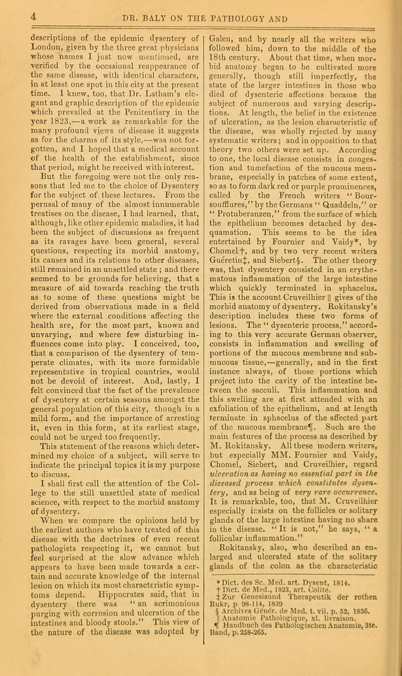 descriptions of the epidemic dysentery of London, given by the three great physicians whose names I just now mentioned, are verified by the occasional reappearance of the same disease, with identical characters, in at least one spot in this city at the present time. 1 knew, too, that Dr. Latham’s ele- gant and graphic description of the epidemic which prevailed at the Penitentiary in the year 1823,—a work as remarkable for the many profound views of disease it suggests as for the charms of its style,—was not for- gotten, and I hoped that a medical account of the health of the establishment, since that period, might be received with interest. But the foregoing were not the only rea- sons that led me to the choice of Dysentery for the subject of these lectures. From the perusal of many of the almost innumerable treatises on the disease, I had learned, that, although, like other epidemic maladies, it had been the subject of discussions as frequent as its ravages have been general, several questions, respecting its morbid anatomy, its causes and its relations to other diseases, still remained in an unsettled state ; and there seemed to be grounds for believing, that a measure of aid towards reaching the truth as to some of these questions might be derived from observations made in a field where the external conditions affecting the health are, for the most part, known and unvarying, and where few disturbing in- fluences come into play. I conceived, too, that a comparison of the dysentery of tem- perate climates, with its more formidable representative in tropical countries, would not be devoid of interest. And, lastly, I felt convinced that the fact of the prevalence of dysentery at certain seasons amongst the general population of this city, though in a mild form, and the importance of arresting it, even in this form, at its earliest stage, could not be urged too frequently. This statement of the reasons which deter- mined my choice of a subject, will serve to indicate the principal topics it is my purpose to discuss. I shall first call the attention of the Col- lege to the still unsettled state of medical science, with respect to the morbid anatomy of dysentery. When we compare the opinions held by the earliest authors who have treated of this disease with the doctrines of even recent pathologists respecting it, we cannot but feel surprised at the slow advance which appears to have been made towards a cer- tain and accurate knowledge of the internal lesion on which its most characteristic symp- toms depend. Hippocrates said, that in dysentery there was “ an acrimonious purging with corrosion and ulceration of the intestines and bloody stools.” This view of the nature of the disease was adopted by Galen, and by nearly all the writers who followed him, down to the middle of the 18 th century. About that time, when mor- bid anatomy began to be cultivated more generally, though still imperfectly, the state of the larger intestines in those who died of dysenteric affections became the subject of numerous and varying descrip, tions. At length, the belief in the existence of ulceration, as the lesion characteristic of the disease, was wholly rejected by many systematic writers; and in opposition to that theory two others were set up. According to one, the local disease consists in conges- tion and tumefaction of the mucous mem- brane, especially in patches of some extent, so as to form dark red or purple prominences, called by the French writers “ Bour- soufflures,” by the Germans “ Quaddeln,” or  Protuheranzen,” from the surface of which the epithelium becomes detached by des- quamation. This seems to be the idea entertained by Fournier and Vaidy* * * §, by Chomelf. and by two very recent writers GueretinJ, and Siebert§. The other theory was, that dysentery consisted in an erythe- matous inflammation of the large intestine which quickly terminated in sphacelus. This is the account Cruveilhier || gives of the morbid anatomy of dysentery. Rokitansky’s description includes these two forms of lesions. The “ dysenteric process.” accord- ing to this very accurate German observer, consists in inflammation and swelling of portions of the mucous membrane and sub- mucous tissue,—generally, and in the first instance always, of those portions which project into the cavity of the intestine be- tween the sacculi. This inflammation and this swelling are at first attended with an exfoliation of the epithelium, and at length terminate in sphacelus of the affected part of the mucous membrane^. Such are the main features of the process as described by M. Rokitansky. All these modern writers, but especially MM. Fournier and Vaidy, Chomel, Siebert, and Cruveilhier, regard ulceration as having no essential part in the diseased process which constitutes dysen- tery, and as being of very rare occurrence. It is remarkable, too, that M. Cruveilhier especially insists on the follicles or solitary glands of the large intestine having no share in the disease. ” It is not,” he says, “ a follicular inflammation.” Rokitansky, also, who described an en- larged and ulcerated state of the solitary glands of the colon as the characteristic * Diet, des Sc. Jled. art. Dysent, 18U. t Diet, de Med., 1823, art. Colite. iZur Genesisund TUerapeutik der rothen Rukr, n 98-114, 1839 § Archives Gdiuir. de Med. t. vii. p. 52, 1836. 11 Anatomic I’athologique, xl. livraison. % Handbuch des I’ulhologischcn Anatomic, 3te. Band, p. 258-265.