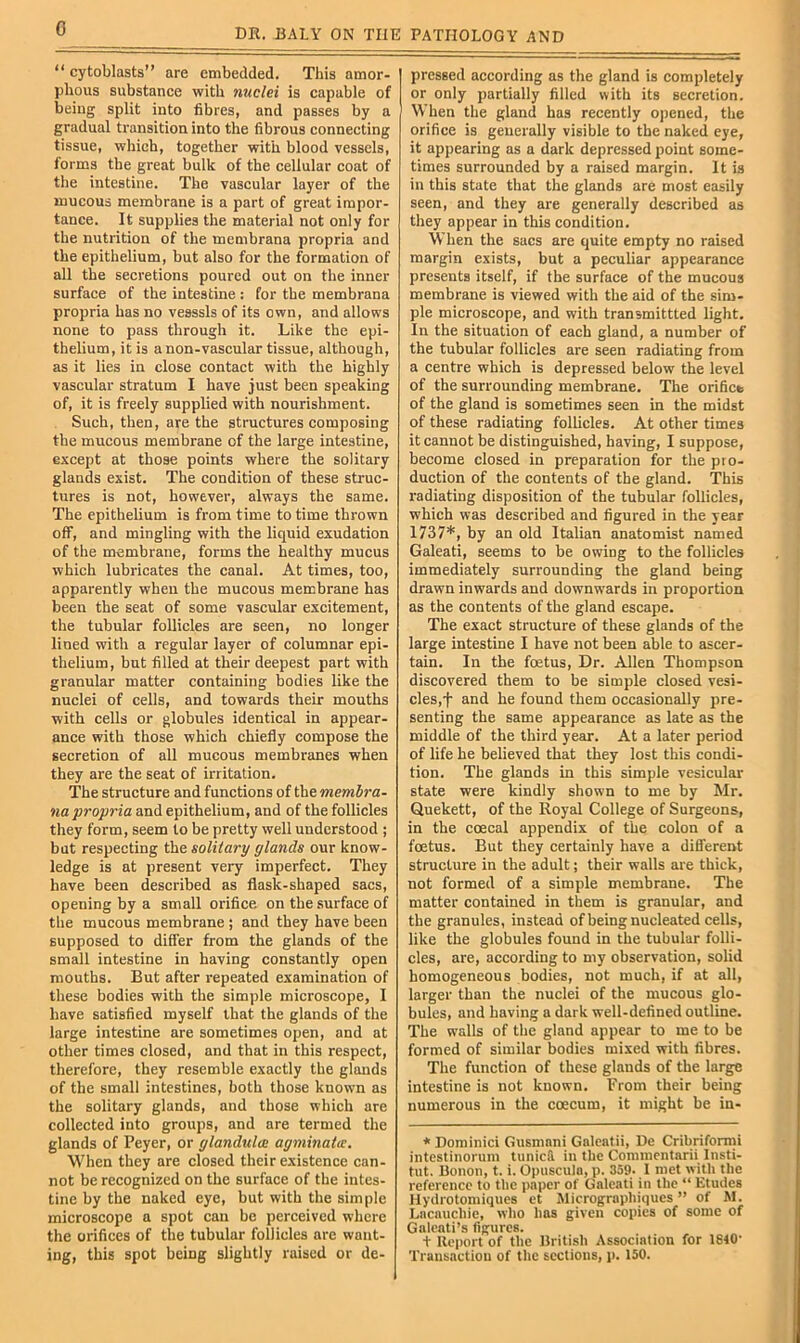 0 “cytoblasts” are embedded. This amor- phous substance with nuclei is capable of being split into fibres, and passes by a gradual transition into the fibrous connecting tissue, which, together with blood vessels, forms the great bulk of the cellular coat of the intestine. The vascular layer of the mucous membrane is a part of great impor- tance. It supplies the material not only for the nutrition of the membrana propria and the epithelium, but also for the formation of all the secretions poured out on the inner surface of the intestine : for the membrana propria has no vessels of its own, and allows none to pass through it. Like the epi- thelium, it is anon-vascular tissue, although, as it lies in close contact with the highly vascular stratum I have just been speaking of, it is freely supplied with nourishment. Such, then, are the structures composing the mucous membrane of the large intestine, except at those points where the solitary glands exist. The condition of these struc- tures is not, however, always the same. The epithelium is from time to time thrown off, and mingling with the liquid exudation of the membrane, forms the healthy mucus which lubricates the canal. At times, too, apparently when the mucous membrane has been the seat of some vascular excitement, the tubular follicles are seen, no longer lined with a regular layer of columnar epi- thelium, but filled at their deepest part with granular matter containing bodies like the nuclei of cells, and towards their mouths with cells or globules identical in appear- ance with those which chiefly compose the secretion of all mucous membranes when they are the seat of irritation. The structure and functions of the membra- na propria and epithelium, and of the follicles they form, seem to be pretty well understood ; but respecting the solitary glands our know- ledge is at present very imperfect. They have been described as flask-shaped sacs, opening by a small orifice on the .surface of the mucous membrane ; and they have been supposed to differ from the glands of the small intestine in having constantly open mouths. But after repeated examination of these bodies with the simple microscope, I have satisfied myself that the glands of the large intestine are sometimes open, and at other times closed, and that in this respect, therefore, they resemble exactly the glands of the small intestines, both those known as the solitary glands, and those which are collected into groups, and are termed the glands of Peyer, or glandules agminaia. When they are closed their existence can- not be recognized on the surface of the intes- tine by the naked eye, but with the simple microscope a spot can be perceived where the orifices of the tubular follicles are want- ing, this spot being slightly raised or de- pressed according as the gland is completely or only partially filled with its secretion. When the gland has recently opened, the orifice is generally visible to the naked eye, it appearing as a dark depressed point some- times surrounded by a raised margin. It is in this state that the glands are most easily seen, and they are generally described as they appear in this condition. When the sacs are quite empty no raised margin exists, but a peculiar appearance presents itself, if the surface of the mucous membrane is viewed with the aid of the sim- ple microscope, and with transmittted light. In the situation of each gland, a number of the tubular follicles are seen radiating from a centre which is depressed below the level of the surrounding membrane. The orifico of the gland is sometimes seen in the midst of these radiating follicles. At other times it cannot be distinguished, having, I suppose, become closed in preparation for the pro- duction of the contents of the gland. This radiating disposition of the tubular follicles, which was described and figured in the year 1737*, by an old Italian anatomist named Galeati, seems to be owing to the follicles immediately surrounding the gland being drawn inwards and downwards in proportion as the contents of the gland escape. The exact structure of these glands of the large intestine I have not been able to ascer- tain. In the foetus. Dr. Allen Thompson discovered them to be simple closed vesi- cles,f and he found them occasionally pre- senting the same appearance as late as the middle of the third year. At a later period of life he believed that they lost this condi- tion. The glands in this simple vesicular state were kindly shown to me by Mr. Quekett, of the Royal College of Surgeons, in the coecal appendix of the colon of a foetus. But they certainly have a different structure in the adult; their walls are thick, not formed of a simple membrane. The matter contained in them is granular, and the granules, instead of being nucleated cells, like the globules found in the tubular folli- cles, are, according to my observation, solid homogeneous bodies, not much, if at all, larger than the nuclei of the mucous glo- bules, and having a dark well-defined outline. The walls of the gland appear to me to be formed of similar bodies mixed with fibres. The function of these glands of the large intestine is not known. From their being numerous in the coecum, it might be in- * Dominici Gusmnni Galcatii, De Cribriformi intestinorum tunick in the Commentarii Insti- tut. Bonon, t. i. Opuscula, p. 359. 1 met with the reference to the paper of Galeati in the “ Etudes Ilydrotomiques et Jlicrographiques ” of M. Lacauchie, who has given copies of some of Galeati’s figures. + Report of the British Association for 1840- Transaction of the sections, p. 150.